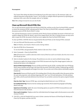 104
File management
Last updated 2/19/2015
The Custom Filter dialog only allows for the filtering of exact file names (style.css), file extensions (.php), and
wildcard expressions using asterisks (*menu*). You can filter on multiple wildcard expressions by separating each
expression with a semi-colon (for example, style.css;*.js;*tpl.php).
Note: Filter settings do not persist once you close the file.
Clean up Microsoft Word HTML files
You can open documents saved by Microsoft Word as HTML files, and then use the Clean Up Word HTML command
to remove the extraneous HTML code generated by Word. The Clean Up Word HTML command is available for
documents saved as HTML files by Word 97 or later.
The code that Dreamweaver removes is primarily used by Word to format and display documents in Word and is not
needed to display the HTML file. Retain a copy of your original Word (.doc) file as a backup, because you may not be
able to reopen the HTML document in Word once you’ve applied the Clean Up Word HTML feature.
To clean up HTML or XHTML that was not generated by Microsoft Word, use the Cleanup HTML command.
1 Save your Microsoft Word document as an HTML file.
Note: In Windows, close the file in Word to avoid a sharing violation.
2 Open the HTML file in Dreamweaver.
To view the HTML code generated by Word, switch to Code view (View > Code).
3 Select Commands > Clean Up Word HTML.
Note: If Dreamweaver is unable to determine which version of Word was used to save the file, select the correct version
from the pop-up menu.
4 Select (or deselect) options for the cleanup. The preferences you enter are saved as default cleanup settings.
Dreamweaver applies the cleanup settings to the HTML document and a log of the changes appears (unless you
deselected that option in the dialog box).
Remove All Word Specific Markup Removes all Microsoft Word-specific HTML, including XML from HTMLtags,
Word custom metadata and link tags in the head of the document, Word XML markup, conditional tags and their
contents, and empty paragraphs and margins from styles. You can select each of these options individually using the
Detailed tab.
Clean Up CSS Removes all Word-specific CSS, including inline CSS styles when possible (where the parent style has
the same style properties), style attributes beginning with “mso,” non-CSS style declarations, CSS style attributes
from tables, and all unused style definitions from the head. You can further customize this option using the Detailed
tab.
Clean Up <font> Tags Removes HTML tags, converting the default body text to size 2 HTML text.
Fix Invalidly Nested Tags Removes the font markup tags inserted by Word outside the paragraph and heading
(block-level) tags.
Apply Source Formatting Applies the source formatting options you specify in HTML Format preferences and
SourceFormat.txt to the document.
Show Log On Completion Displays an alert box with details about the changes made to the document as soon as the
cleanup is finished.
5 Click OK, or click the Detailed tab if you want to further customize the Remove All Word Specific Markup and
Clean Up CSS options, and then click OK.
 