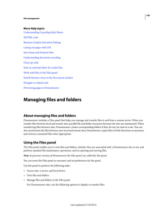 105
File management
Last updated 2/19/2015
More Help topics
Understanding Cascading Style Sheets
XHTML code
Business Catalyst InContext Editing
Laying out pages with CSS
Save frame and frameset files
Understanding document encoding
Clean up code
Start an external editor for media files
Work with files in the Files panel
Switch between views in the Document window
Navigate to related code
Previewing pages in Dreamweaver
Managing files and folders
About managing files and folders
Dreamweaver includes a Files panel that helps you manage and transfer files to and from a remote server. When you
transfer files between local and remote sites, parallel file and folder structures between the sites are maintained. When
transferring files between sites, Dreamweaver creates corresponding folders if they do not yet exist in a site. You can
also synchronize the files between your local and remote sites; Dreamweaver copies files in both directions as necessary
and removes unwanted files when appropriate.
Using the Files panel
The Files panel enables you to view files and folders, whether they are associated with a Dreamweaver site or not, and
perform standard file maintenance operations, such as opening and moving files.
Note: In previous versions of Dreamweaver the Files panel was called the Site panel.
You can move the Files panel as necessary and set preferences for the panel.
Use this panel to perform the following tasks:
• Access sites, a server, and local drives
• View files and folders
• Manage files and folders in the Files panel
For Dreamweaver sites, use the following options to display or transfer files:
 