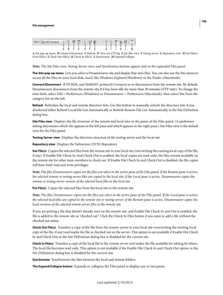 106
File management
Last updated 2/19/2015
A Site pop-up menu B Connect/Disconnect C Refresh D View site FTP log E Site files view F Testing server G Repository view H Get File(s)
I Put File(s) J Check Out File(s) K Check In File(s) L Synchronize M Expand/Collapse
Note: The Site Files view, Testing Server view, and Synchronize buttons appear only in the expanded Files panel.
The Site pop-up menu Lets you select a Dreamweaver site and display that site’s files. You can also use the Site menu to
access all the files on your local disk, much like Windows Explorer(Windows) or the Finder (Macintosh).
Connect/Disconnect (FTP, RDS, and WebDAV protocol) Connects to or disconnects from the remote site. By default,
Dreamweaver disconnects from the remote site if it has been idle for more than 30 minutes (FTP only). To change the
time limit, select Edit > Preferences (Windows) or Dreamweaver > Preferences (Macintosh), then select Site from the
category list on the left.
Refresh Refreshes the local and remote directory lists. Use this button to manually refresh the directory lists if you
deselected either Refresh Local File List Automatically or Refresh Remote File List Automatically in the Site Definition
dialog box.
Site Files view Displays the file structure of the remote and local sites in the panes of the Files panel. (A preference
setting determines which site appears in the left pane and which appears in the right pane.) Site Files view is the default
view for the Files panel.
Testing Server view Displays the directory structure of the testing server and the local site.
Repository view Displays the Subversion (SVN) Repository.
Get File(s) Copies the selected files from the remote site to your local site (overwriting the existing local copy of the file,
if any). If Enable File Check In And Check Out is enabled, the local copies are read-only; the files remain available on
the remote site for other team members to check out. If Enable File Check In and Check Out is disabled, the file copies
will have both read and write privileges.
Note: The files Dreamweaver copies are the files you select in the active pane of the Files panel. If the Remote pane is active,
the selected remote or testing server files are copied to the local site; if the Local pane is active, Dreamweaver copies the
remote or testing server version of the selected local files to the local site.
Put File(s) Copies the selected files from the local site to the remote site.
Note: The files Dreamweaver copies are the files you select in the active pane of the Files panel. If the Local pane is active,
the selected local files are copied to the remote site or testing server; if the Remote pane is active, Dreamweaver copies the
local versions of the selected remote server files to the remote site.
If you are putting a file that doesn’t already exist on the remote site, and Enable File Check In and Out is enabled, the
file is added to the remote site as “checked out.” Click the Check In Files button if you want to add a file without the
checked out status.
Check Out File(s) Transfers a copy of the file from the remote server to your local site (overwriting the existing local
copy of the file, if any) and marks the file as checked out on the server. This option is not available if Enable File Check
In and Check Out in the Site Definitions dialog box is disabled for the current site.
Check In File(s) Transfers a copy of the local file to the remote server and makes the file available for editing by others.
The local file becomes read-only. This option is not available if the Enable File Check In and Check Out option in the
Site Definitions dialog box is disabled for the current site.
Synchronize Synchronizes the files between the local and remote folders.
The Expand/Collapse button Expands or collapses the Files panel to display one or two panes.
 