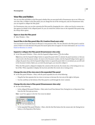 107
File management
Last updated 2/19/2015
View files and folders
You can view files and folders in the Files panel, whether they are associated with a Dreamweaver site or not. When you
view sites, files, or folders in the Files panel, you can change the size of the viewing area, and, for Dreamweaver sites,
you can expand or collapse the Files panel.
For Dreamweaver sites, you can also customize the Files panel by changing the view—either your local or remote site—
that appears by default in the collapsed panel. Or, you can switch the content views in the expanded Files panel using
the Always Show option.
Open or close the Files panel
❖ Select Window > Files.
Search files in the files panel (Mac OS, Creative Cloud users only)
Use Live Search to locate files based on filename or text present in files. The site selected in the Files panel is used for
search. If there is no site selected in the panel, the search option does not appear. For more information, see Search files
based on filenames or content.
Expand or collapse the Files panel (Dreamweaver sites only)
❖ In the Files panel (Window > Files), click the Expand/Collapse button in the toolbar.
Note: If you click the Expand/Collapse button to expand the panel while it is docked, the panel maximizes so that you
cannot work in the Document window. To return to the Document window, click the Expand/Collapse button again to
collapse the panel. If you click the Expand/Collapse button to expand the panel while it is not docked, you can still work
in the Document window. Before you can dock the panel again, you must first collapse it.
When the Files panel is collapsed it displays the contents of the local site, the remote site, or the testing server as a
list of files. When expanded, it displays the local site and either the remote site or testing server.
Change the size of the view area in the expanded Files panel
❖ In the Files panel (Window > Files), with the panel expanded, do one of the following:
• Drag the bar that separates the two views to increase or decrease the view area of the right or left pane.
• Use the scroll bars at the bottom of the Files panel to scroll through the views’ contents.
Change the site view in Files panel (Dreamweaver sites only)
❖ Do one of the following:
• In the collapsed Files panel (Window > Files), select Local View, Remote View, Testing Server, or Repository View
from the Site View pop-up menu.
Note: Local View appears in the Site View menu by default.
• In the expanded Files panel (Window > Files), click the Site Files button (for the remote site), the Testing Server
button, or the Repository Files button.
 