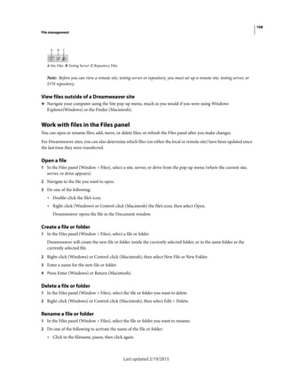 108
File management
Last updated 2/19/2015
A Site Files B Testing Server C Repository Files
Note: Before you can view a remote site, testing server or repository, you must set up a remote site, testing server, or
SVN repository.
View files outside of a Dreamweaver site
❖ Navigate your computer using the Site pop-up menu, much as you would if you were using Windows
Explorer(Windows) or the Finder (Macintosh).
Work with files in the Files panel
You can open or rename files; add, move, or delete files; or refresh the Files panel after you make changes.
For Dreamweaver sites, you can also determine which files (on either the local or remote site) have been updated since
the last time they were transferred.
Open a file
1 In the Files panel (Window > Files), select a site, server, or drive from the pop-up menu (where the current site,
server, or drive appears).
2 Navigate to the file you want to open.
3 Do one of the following:
• Double-click the file’s icon.
• Right-click (Windows) or Control-click (Macintosh) the file’s icon, then select Open.
Dreamweaver opens the file in the Document window.
Create a file or folder
1 In the Files panel (Window > Files), select a file or folder.
Dreamweaver will create the new file or folder inside the currently selected folder, or in the same folder as the
currently selected file.
2 Right-click (Windows) or Control-click (Macintosh), then select New File or New Folder.
3 Enter a name for the new file or folder.
4 Press Enter (Windows) or Return (Macintosh).
Delete a file or folder
1 In the Files panel (Window > Files), select the file or folder you want to delete.
2 Right-click (Windows) or Control-click (Macintosh), then select Edit > Delete.
Rename a file or folder
1 In the Files panel (Window > Files), select the file or folder you want to rename.
2 Do one of the following to activate the name of the file or folder:
• Click in the filename, pause, then click again.
 