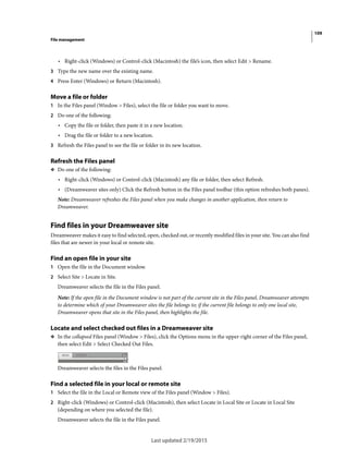 109
File management
Last updated 2/19/2015
• Right-click (Windows) or Control-click (Macintosh) the file’s icon, then select Edit > Rename.
3 Type the new name over the existing name.
4 Press Enter (Windows) or Return (Macintosh).
Move a file or folder
1 In the Files panel (Window > Files), select the file or folder you want to move.
2 Do one of the following:
• Copy the file or folder, then paste it in a new location.
• Drag the file or folder to a new location.
3 Refresh the Files panel to see the file or folder in its new location.
Refresh the Files panel
❖ Do one of the following:
• Right-click (Windows) or Control-click (Macintosh) any file or folder, then select Refresh.
• (Dreamweaver sites only) Click the Refresh button in the Files panel toolbar (this option refreshes both panes).
Note: Dreamweaver refreshes the Files panel when you make changes in another application, then return to
Dreamweaver.
Find files in your Dreamweaver site
Dreamweaver makes it easy to find selected, open, checked out, or recently modified files in your site. You can also find
files that are newer in your local or remote site.
Find an open file in your site
1 Open the file in the Document window.
2 Select Site > Locate in Site.
Dreamweaver selects the file in the Files panel.
Note: If the open file in the Document window is not part of the current site in the Files panel, Dreamweaver attempts
to determine which of your Dreamweaver sites the file belongs to; if the current file belongs to only one local site,
Dreamweaver opens that site in the Files panel, then highlights the file.
Locate and select checked out files in a Dreamweaver site
❖ In the collapsed Files panel (Window > Files), click the Options menu in the upper-right corner of the Files panel,
then select Edit > Select Checked Out Files.
Dreamweaver selects the files in the Files panel.
Find a selected file in your local or remote site
1 Select the file in the Local or Remote view of the Files panel (Window > Files).
2 Right-click (Windows) or Control-click (Macintosh), then select Locate in Local Site or Locate in Local Site
(depending on where you selected the file).
Dreamweaver selects the file in the Files panel.
 