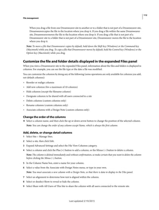 112
File management
Last updated 2/19/2015
When you drag a file from one Dreamweaver site to another or to a folder that is not part of a Dreamweaver site,
Dreamweavercopies the file to the location where you drop it. If you drag a file within the same Dreamweaver
site, Dreamweavermoves the file to the location where you drop it. If you drag a file that is not part of a
Dreamweaver site to a folder that is not part of a Dreamweaver site, Dreamweaver moves the file to the location
where you drop it.
Note: To move a file that Dreamweaver copies by default, hold down the Shift key (Windows) or the Command key
(Macintosh) while you drag. To copy a file that Dreamweaver moves by default, hold the Control key (Windows) or the
Option key (Macintosh) while you drag.
Customize the file and folder details displayed in the expanded Files panel
When you view a Dreamweaver site in the expanded Files panel, information about the files and folders is displayed in
columns. For example, you can see the file type or the date a file was modified.
You can customize the columns by doing any of the following (some operations are only available for columns you add,
not default columns):
• Reorder or realign columns
• Add new columns (for a maximum of 10 columns)
• Hide columns (except the filename column)
• Designate columns to be shared with all users connected to a site
• Delete columns (custom columns only)
• Rename columns (custom columns only)
• Associate columns with a Design Note (custom columns only)
Change the order of the columns
❖ Select a column name, and then click the up or down arrow button to change the position of the selected column.
Note: You can change the order of any column except Name, which is always the first column.
Add, delete, or change detail columns
1 Select Site > Manage Sites.
2 Select a site, then click Edit.
3 Expand Advanced Settings and select the File View Columns category.
4 Select a column and click the Plus (+) button to add a column, or the Minus (–) button to delete a column.
Note: The column is deleted immediately and without confirmation, so make certain that you want to delete the column
before clicking the Minus (–) button.
5 In the Column Name box, enter a name for your column.
6 Select a value from the Associate with Design Notes menu, or type in your own.
Note: You must associate a new column with a Design Note, so that there is data to display in the Files panel.
7 Select an alignment to determine how text is aligned within the column.
8 Select or deselect Show to reveal or hide the column.
9 Select Share with All Users of This Site to share the column with all users connected to the remote site.
 