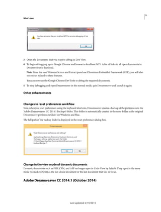 5
What's new
Last updated 2/19/2015
3 Open the documents that you want to debug in Live View.
4 To begin debugging, open Google Chrome and browse to localhost:5471. A list of links to all open documents in
Dreamweaver is displayed.
Note: Since the new Welcome Screen and Extract panel use Chromium Embedded Framework (CEF), you will also
see entries related to these features.
You can now use the Google Chrome DevTools to debug the required documents.
5 To stop debugging and open Dreamweaver in the normal mode, quit Dreamweaver and launch it again.
Other enhancements
Changes in reset preferences workflow
Now, when you reset preferences using the keyboard shortcuts, Dreamweaver creates a backup of the preferences in the
'Adobe Dreamweaver CC 2014.1 Backups' folder. This folder is automatically created in the same folder as the original
Dreamweaver preferences folder on Windows and Mac.
The full path of the backup folder is displayed in the reset preferences dialog box.
Change in the view mode of dynamic documents
Dynamic documents such as PHP, CFM, and ASP no longer open in Code View by default. They open in the same
mode (Code/Live/Split) as the last closed document or the last document that was in focus.
Adobe Dreamweaver CC 2014.1 (October 2014)
 