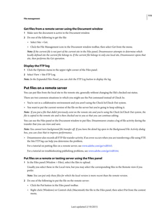 115
File management
Last updated 2/19/2015
Get files from a remote server using the Document window
1 Make sure the document is active in the Document window.
2 Do one of the following to get the file:
• Select Site > Get.
• Click the File Management icon in the Document window toolbar, then select Get from the menu.
Note: If the current file is not part of the current site in the Files panel, Dreamweaver attempts to determine which
locally defined site the current file belongs to. If the current file belongs to only one local site, Dreamweaver opens that
site, then performs the Get operation.
Display the FTP log
1 Click the Options menu in the upper right corner of the Files panel.
2 Select View > Site FTP Log.
Note: In the Expanded Files Panel, you can click the FTP Log button to display the log.
Put files on a remote server
You can put files from the local site to the remote site, generally without changing the file’s checked out status.
There are two common situations in which you might use the Put command instead of Check In:
• You’re not in a collaborative environment and you aren’t using the Check In/Check Out system.
• You want to put the current version of the file on the server but you’re going to keep editing it.
Note: If you put a file that didn’t previously exist on the remote site and you’re using the Check In/Check Out system, the
file is copied to the remote site and is then checked out to you so that you can continue editing.
You can use the Files panel or the Document window to put files. Dreamweaver creates a log of file activity during the
transfer that you can view and save.
Note: You cannot turn background file transfer off. If you have the detail log open in the Background File Activity dialog
box, you can close that to improve performance.
• Dreamweaver also records all FTP file transfer activity. If an error occurs when you are transferring a file using FTP,
the Site FTP log can help you determine the problem.
For a tutorial on putting files on a remote server, see www.adobe.com/go/vid0163.
For a tutorial on troubleshooting publishing problems, see www.adobe.com/go/vid0164.
Put files on a remote or testing server using the Files panel
1 In the Files panel (Window > Files), select the files to upload.
Usually you select these in the Local view, but you may select the corresponding files in the Remote view if you
prefer.
Note: You can put only those files for which the local version is more recent than the remote version.
2 Do one of the following to put the file on the remote server:
• Click the Put button in the Files panel toolbar.
• Right-click (Windows) or Control-click (Macintosh) the file in the Files panel, then select Put from the context
menu.
 