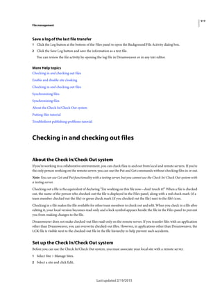 117
File management
Last updated 2/19/2015
Save a log of the last file transfer
1 Click the Log button at the bottom of the Files panel to open the Background File Activity dialog box.
2 Click the Save Log button and save the information as a text file.
You can review the file activity by opening the log file in Dreamweaver or in any text editor.
More Help topics
Checking in and checking out files
Enable and disable site cloaking
Checking in and checking out files
Synchronizing files
Synchronizing files
About the Check In/Check Out system
Putting files tutorial
Troubleshoot publishing problems tutorial
Checking in and checking out files
About the Check In/Check Out system
If you’re working in a collaborative environment, you can check files in and out from local and remote servers. If you’re
the only person working on the remote server, you can use the Put and Get commands without checking files in or out.
Note: You can use Get and Put functionality with a testing server, but you cannot use the Check In/ Check Out system with
a testing server.
Checking out a file is the equivalent of declaring “I’m working on this file now—don’t touch it!” When a file is checked
out, the name of the person who checked out the file is displayed in the Files panel, along with a red check mark (if a
team member checked out the file) or green check mark (if you checked out the file) next to the file’s icon.
Checking in a file makes the file available for other team members to check out and edit. When you check in a file after
editing it, your local version becomes read-only and a lock symbol appears beside the file in the Files panel to prevent
you from making changes to the file.
Dreamweaver does not make checked-out files read-only on the remote server. If you transfer files with an application
other than Dreamweaver, you can overwrite checked-out files. However, in applications other than Dreamweaver, the
LCK file is visible next to the checked-out file in the file hierarchy to help prevent such accidents.
Set up the Check In/Check Out system
Before you can use the Check In/Check Out system, you must associate your local site with a remote server.
1 Select Site > Manage Sites.
2 Select a site and click Edit.
 