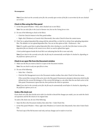 119
File management
Last updated 2/19/2015
Note: If you check out the currently active file, the currently open version of the file is overwritten by the new checked-
out version.
Check in files using the Files panel
1 In the Files panel (Window > Files), select checked-out or new file(s).
Note: You can select files in the Local or Remote view, but not the Testing Server view.
2 Do one of the following to check in the file(s):
• Click the Check In button in the Files panel toolbar.
• Right-click (Windows) or Control-click (Macintosh), then select Check In from the context menu.
3 Click Yes to upload dependent files along with the selected files, or click No to refrain from uploading dependent
files. The default is to not upload dependent files. You can set this option at Edit > Preferences > Site.
Note: It’s usually a good idea to upload dependent files when checking in a new file, but if the latest versions of the
dependent files are already on the remote server, there’s no need to upload them again.
A lock symbol appears beside the local file’s icon indicating that the file is now read-only.
Note: If you check in the currently active file, the file may be automatically saved before it’s checked in, depending on
the preference options you’ve set.
Check in an open file from the Document window
1 Make sure the file you want to check in is open in the Document window.
Note: You can check in only one open file at a time.
2 Do one of the following:
• Select Site > Check In.
• Click the File Management icon in the Document window toolbar, then select Check In from the menu.
If the current file is not part of the active site in the Files panel, Dreamweaver attempts to determine which locally
defined site the current file belongs to. If the current file belongs to a site other than the one that’s active in the
Files panel, Dreamweaver opens that site, then performs the check in operation.
Note: If you check in the currently active file, the file may be automatically saved before it’s checked in, depending on
the preference options you’ve set.
Undo a file check-out
If you check out a file, then decide not to edit it (or decide to discard the changes you made), you can undo the check-
out operation and the file returns to its original state.
To undo a file check-out, do one of the following:
• Open the file in the Document window, then select Site > Undo Check Out.
• In the Files panel (Window > Files), right-click (Windows) or Control-click (Macintosh), then select Undo Check
Out.
The local copy of the file becomes read-only, and any changes you’ve made to it are lost.
 