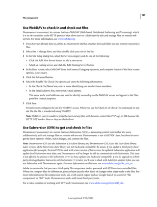 120
File management
Last updated 2/19/2015
Use WebDAV to check in and check out files
Dreamweaver can connect to a server that uses WebDAV (Web-based Distributed Authoring and Versioning), which
is a set of extensions to the HTTP protocol that allow users to collaboratively edit and manage files on remote web
servers. For more information, see www.webdav.org.
1 If you have not already done so, define a Dreamweaver site that specifies the local folder you use to store your project
files.
2 Select Site > Manage Sites, and then double-click your site in the list.
3 In the Site Setup dialog box, select the Servers category and do one of the following:
• Click the Add New Server button to add a new server
• Select an existing server and click the Edit Existing Server button
4 In the Basic screen, select WebDAV from the Connect Using pop-up menu, and complete the rest of the Basic screen
options, as necessary.
5 Click the Advanced button.
6 Select the Enable File Check Out option and enter the following information:
• In the Check Out Name box, enter a name identifying you to other team members.
• In the Email Address box, enter your e-mail address.
The name and e-mail addresses are used to identify ownership on the WebDAV server and appear in the Files
panel for contact purposes.
7 Click Save.
Dreamweaver configures the site for WebDAV access. When you use the Check In or Check Out command on any
site file, the file is transferred using WebDAV.
Note: WebDAV may be unable to properly check out any files with dynamic content like PHP tags or SSIs because the
HTTP GET renders these as they are checked out.
Use Subversion (SVN) to get and check in files
Dreamweaver can connect to a server that uses Subversion (SVN), a versioning control system that lets users
collaboratively edit and manage files on remote web servers. Dreamweaver is not a full SVN client, but does let users
get the latest versions of files, make changes, and commit the files.
Note: Dreamweaver CS5 uses the Subversion 1.6.6 client library, and Dreamweaver CS5.5 uses the 1.6.9 client library.
Later versions of the Subversion client library are not backward-compatible. Be aware, if you update a third-party client
application (for example, TortoiseSVN) to work with a later version of Subversion, the updated Subversion application will
update local Subversion meta data, and Dreamweaver will no longer be able to communicate with Subversion. This issue
is not affected by updates to the Subversion server as those updates are backward-compatible. If you do upgrade to a third-
party client application that works with Subversion 1.7 or later, you’ll need to check with Adobe for updates before you can
use Subversion with Dreamweaver again. For more information on this issue, see www.adobe.com/go/dw_svn_en.
Adobe recommends that you use a third-party file comparison tool as you work with SVN version-controlled files.
When you compare files for differences, you can learn exactly what kinds of changes other users made to the files. For
more information on file comparison tools, use a web search engine such as Google Search to search for “file
comparison” or “diff” tools. Dreamweaver works with most third-party tools.
For a video overview of working with SVN and Dreamweaver, see www.adobe.com/go/lrvid4049_dw.
 