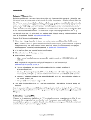121
File management
Last updated 2/19/2015
Set up an SVN connection
Before you use Subversion (SVN) as a version control system with Dreamweaver, you must set up a connection to an
SVN server. You set up a connection to an SVN server in the Version Control category of the Site Definition dialog box.
The SVN server is a repository of files from which you and other users can get and commit files. It is different from the
remote server you typically use with Dreamweaver. When using SVN, the remote server remains the “live” server for
your web pages, and the SVN server exists to hold the repository of files over which you want to maintain version
control. The typical workflow is to get and commit files back and forth between the SVN server, and then publish them
to your remote server from Dreamweaver. The remote server setup is completely separate from the SVN set up.
You must have access to an SVN server and an SVN repository before you begin this set up. For more information about
SVN, see the Subversion website at http://subversion.apache.org/.
To set up the SVN connection, follow these steps:
1 Choose Sites > Manage Sites, select the site you want to set up version control for, and click the Edit button.
Note: If you haven’t already set up local and remote folders for a Dreamweaver site, you’ll at least need to set up a local
site before proceeding. (The remote site is not required at this stage, but you will eventually need to set it up before
publishing your files to the Web.) For more information, see Working with Dreamweaver sites.
2 In the Site Setup dialog box, select the Version Control category.
3 Select Subversion from the Access pop-up menu.
4 Set access options as follows:
• Select a protocol from the Protocol pop-up menu. The available protocols are HTTP, HTTPS, SVN, and
SVN+SSH.
Note: Using the SVN+SSH protocol requires special configuration. For more information, see
www.adobe.com/go/learn_dw_svn_ssh_en.
• Enter the address for the SVN server in the Server address text box (typically in the form of
servername.domain.com).
• Enter the path to your repository on the SVN server in the Repository path text box (typically something like
/svn/your_root_directory. It is up to the server administrator to name the root folder for the SVN repository.)
• (Optional) If you want to use a server port other than the default server port, select Non Default and enter the
port number in the text box.
• Enter your SVN server user name and password.
5 Click Test to test your connection, or click OK to close the dialog box. Then click Done to close the Manage Sites
dialog box.
Once the connection with the server established, your SVN repository is available for viewing in the Files panel. To view
it, you can select Repository View from the View pop-up menu, or click the Repository Files button in the expanded
Files panel.
Get the latest versions of files
When you get the latest version of a file from the SVN repository, Dreamweaver merges the contents of that file with
the contents of its corresponding local copy. (In other words, if someone else has updated the file since you last
committed it, those updates are merged into the local version of the file on your computer.) If the file does not yet exist
on the local hard drive, Dreamweaver simply gets the file.
 