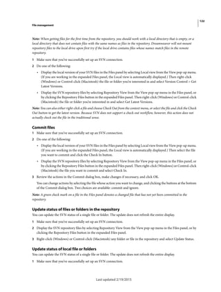 122
File management
Last updated 2/19/2015
Note: When getting files for the first time from the repository, you should work with a local directory that is empty, or a
local directory that does not contain files with the same names as files in the repository. Dreamweaver will not mount
repository files to the local drive upon first try if the local drive contains files whose names match files in the remote
repository.
1 Make sure that you’ve successfully set up an SVN connection.
2 Do one of the following:
• Display the local version of your SVN files in the Files panel by selecting Local view from the View pop-up menu.
(If you are working in the expanded Files panel, the Local view is automatically displayed.) Then right-click
(Windows) or Control-click (Macintosh) the file or folder you’re interested in and select Version Control > Get
Latest Versions.
• Display the SVN repository files by selecting Repository View from the View pop-up menu in the Files panel, or
by clicking the Repository Files button in the expanded Files panel. Then right-click (Windows) or Control-click
(Macintosh) the file or folder you’re interested in and select Get Latest Versions.
Note: You can also either right-click a file and choose Check Out from the context menu, or select the file and click the Check
Out button to get the latest version. Because SVN does not support a check-out workflow, however, this action does not
actually check out the file in the traditional sense.
Commit files
1 Make sure that you’ve successfully set up an SVN connection.
2 Do one of the following:
• Display the local version of your SVN files in the Files panel by selecting Local view from the View pop-up menu.
(If you are working in the expanded Files panel, the Local view is automatically displayed.) Then select the file
you want to commit and click the Check In button.
• Display the SVN repository files by selecting Repository View from the View pop-up menu in the Files panel, or
by clicking the Repository Files button in the expanded Files panel. Then right-click (Windows) or Control-click
(Macintosh) the file you want to commit and select Check In.
3 Review the actions in the Commit dialog box, make changes if necessary, and click OK.
You can change actions by selecting the file whose action you want to change, and clicking the buttons at the bottom
of the Commit dialog box. Two choices are available: commit and ignore.
Note: A green check mark on a file in the Files panel denotes a changed file that has not yet been committed to the
repository.
Update status of files or folders in the repository
You can update the SVN status of a single file or folder. The update does not refresh the entire display.
1 Make sure that you’ve successfully set up an SVN connection.
2 Display the SVN repository files by selecting Repository View from the View pop-up menu in the Files panel, or by
clicking the Repository Files button in the expanded Files panel.
3 Right-click (Windows) or Control-click (Macintosh) any folder or file in the repository and select Update Status.
Update status of local file or folders
You can update the SVN status of a single file or folder. The update does not refresh the entire display.
1 Make sure that you’ve successfully set up an SVN connection.
 