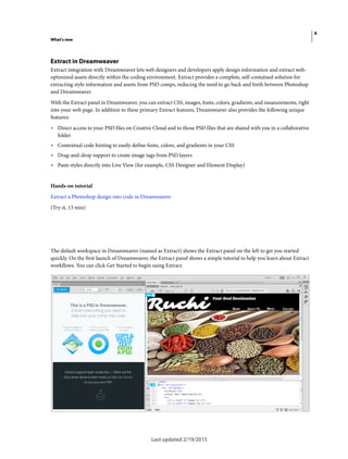 6
What's new
Last updated 2/19/2015
Extract in Dreamweaver
Extract integration with Dreamweaver lets web designers and developers apply design information and extract web-
optimized assets directly within the coding environment. Extract provides a complete, self-contained solution for
extracting style information and assets from PSD comps, reducing the need to go back and forth between Photoshop
and Dreamweaver.
With the Extract panel in Dreamweaver, you can extract CSS, images, fonts, colors, gradients, and measurements, right
into your web page. In addition to these primary Extract features, Dreamweaver also provides the following unique
features:
• Direct access to your PSD files on Creative Cloud and to those PSD files that are shared with you in a collaborative
folder
• Contextual code hinting to easily define fonts, colors, and gradients in your CSS
• Drag-and-drop support to create image tags from PSD layers
• Paste styles directly into Live View (for example, CSS Designer and Element Display)
Hands-on tutorial
Extract a Photoshop design into code in Dreamweaver
(Try-it, 13 min)
The default workspace in Dreamweaver (named as Extract) shows the Extract panel on the left to get you started
quickly. On the first launch of Dreamweaver, the Extract panel shows a simple tutorial to help you learn about Extract
workflows. You can click Get Started to begin using Extract.
 