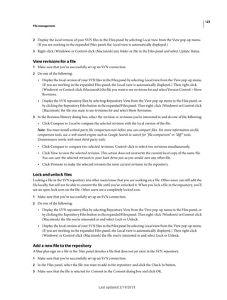 123
File management
Last updated 2/19/2015
2 Display the local version of your SVN files in the Files panel by selecting Local view from the View pop-up menu.
(If you are working in the expanded Files panel, the Local view is automatically displayed.)
3 Right-click (Windows) or Control-click (Macintosh) any folder or file in the Files panel and select Update Status.
View revisions for a file
1 Make sure that you’ve successfully set up an SVN connection.
2 Do one of the following:
• Display the local version of your SVN files in the Files panel by selecting Local view from the View pop-up menu.
(If you are working in the expanded Files panel, the Local view is automatically displayed.) Then right-click
(Windows) or Control-click (Macintosh) the file you want to see revisions for and select Version Control > Show
Revisions.
• Display the SVN repository files by selecting Repository View from the View pop-up menu in the Files panel, or
by clicking the Repository Files button in the expanded Files panel. Then right-click (Windows) or Control-click
(Macintosh) the file you want to see revisions for and select Show Revisions.
3 In the Revision History dialog box, select the revision or revisions you’re interested in and do one of the following:
• Click Compare to Local to compare the selected revision with the local version of the file.
Note: You must install a third-party file comparison tool before you can compare files. For more information on file
comparison tools, use a web search engine such as Google Search to search for “file comparison” or “diff” tools.
Dreamweaver works with most third-party tools.
• Click Compare to compare two selected revisions. Control-click to select two revisions simultaneously.
• Click View to view the selected revision. This action does not overwrite the current local copy of the same file.
You can save the selected revision to your hard drive just as you would save any other file.
• Click Promote to make the selected revision the most current revision in the repository.
Lock and unlock files
Locking a file in the SVN repository lets other users know that you are working on a file. Other users can still edit the
file locally, but will not be able to commit the file until you’ve unlocked it. When you lock a file in the repository, you’ll
see an open-lock icon on the file. Other users see a completely locked icon.
1 Make sure that you’ve successfully set up an SVN connection.
2 Do one of the following:
• Display the SVN repository files by selecting Repository View from the View pop-up menu in the Files panel, or
by clicking the Repository Files button in the expanded Files panel. Then right-click (Windows) or Control-click
(Macintosh) the file you’re interested in and select Lock or Unlock.
• Display the local version of your SVN files in the Files panel by selecting Local view from the View pop-up menu.
(If you are working in the expanded Files panel, the Local view is automatically displayed.) Then right-click
(Windows) or Control-click (Macintosh) the file you’re interested in and select Lock or Unlock.
Add a new file to the repository
A blue plus sign on a file in the Files panel denotes a file that does not yet exist in the SVN repository.
1 Make sure that you’ve successfully set up an SVN connection.
2 In the Files panel, select the file you want to add to the repository and click the Check In button.
3 Make sure that the file is selected for Commit in the Commit dialog box and click OK.
 