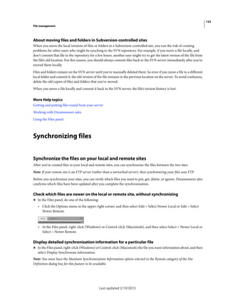 125
File management
Last updated 2/19/2015
About moving files and folders in Subversion-controlled sites
When you move the local versions of files or folders in a Subversion-controlled site, you run the risk of creating
problems for other users who might be synching to the SVN repository. For example, if you move a file locally, and
don't commit that file to the repository for a few hours, another user might try to get the latest version of the file from
the file’s old location. For this reason, you should always commit files back to the SVN server immediately after you've
moved them locally.
Files and folders remain on the SVN server until you've manually deleted them. So even if you move a file to a different
local folder and commit it, the old version of the file remains in the previous location on the server. To avoid confusion,
delete the old copies of files and folders that you've moved.
When you move a file locally and commit it back to the SVN server, the file’s version history is lost.
More Help topics
Getting and putting files toand from your server
Working with Dreamweaver sites
Using the Files panel
Synchronizing files
Synchronize the files on your local and remote sites
After you’ve created files in your local and remote sites, you can synchronize the files between the two sites.
Note: If your remote site is an FTP server (rather than a networked server), then synchronizing your files uses FTP.
Before you synchronize your sites, you can verify which files you want to put, get, delete, or ignore. Dreamweaver also
confirms which files have been updated after you complete the synchronization.
Check which files are newer on the local or remote site, without synchronizing
❖ In the Files panel, do one of the following:
• Click the Options menu in the upper-right corner, and then select Edit > Select Newer Local or Edit > Select
Newer Remote.
• In the Files panel, right-click (Windows) or Control-click (Macintosh), and then select Select > Newer Local or
Select > Newer Remote.
Display detailed synchronization information for a particular file
❖ In the Files panel, right-click (Windows) or Control-click (Macintosh) the file you want information about, and then
select Display Synchronize information.
Note: You must have the Maintain Synchronization Information option selected in the Remote category of the Site
Definition dialog box for this feature to be available.
 
