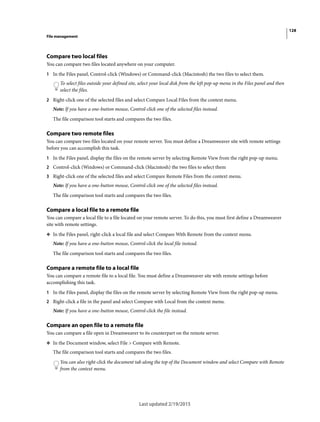 128
File management
Last updated 2/19/2015
Compare two local files
You can compare two files located anywhere on your computer.
1 In the Files panel, Control-click (Windows) or Command-click (Macintosh) the two files to select them.
To select files outside your defined site, select your local disk from the left pop-up menu in the Files panel and then
select the files.
2 Right-click one of the selected files and select Compare Local Files from the context menu.
Note: If you have a one-button mouse, Control-click one of the selected files instead.
The file comparison tool starts and compares the two files.
Compare two remote files
You can compare two files located on your remote server. You must define a Dreamweaver site with remote settings
before you can accomplish this task.
1 In the Files panel, display the files on the remote server by selecting Remote View from the right pop-up menu.
2 Control-click (Windows) or Command-click (Macintosh) the two files to select them
3 Right-click one of the selected files and select Compare Remote Files from the context menu.
Note: If you have a one-button mouse, Control-click one of the selected files instead.
The file comparison tool starts and compares the two files.
Compare a local file to a remote file
You can compare a local file to a file located on your remote server. To do this, you must first define a Dreamweaver
site with remote settings.
❖ In the Files panel, right-click a local file and select Compare With Remote from the context menu.
Note: If you have a one-button mouse, Control-click the local file instead.
The file comparison tool starts and compares the two files.
Compare a remote file to a local file
You can compare a remote file to a local file. You must define a Dreamweaver site with remote settings before
accomplishing this task.
1 In the Files panel, display the files on the remote server by selecting Remote View from the right pop-up menu.
2 Right-click a file in the panel and select Compare with Local from the context menu.
Note: If you have a one-button mouse, Control-click the file instead.
Compare an open file to a remote file
You can compare a file open in Dreamweaver to its counterpart on the remote server.
❖ In the Document window, select File > Compare with Remote.
The file comparison tool starts and compares the two files.
You can also right-click the document tab along the top of the Document window and select Compare with Remote
from the context menu.
 