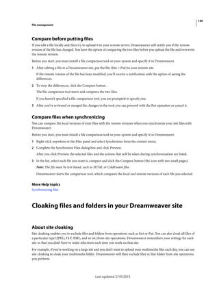 129
File management
Last updated 2/19/2015
Compare before putting files
If you edit a file locally and then try to upload it to your remote server, Dreamweaver will notify you if the remote
version of the file has changed. You have the option of comparing the two files before you upload the file and overwrite
the remote version.
Before you start, you must install a file comparison tool on your system and specify it in Dreamweaver.
1 After editing a file in a Dreamweaver site, put the file (Site > Put) to your remote site.
If the remote version of the file has been modified, you’ll receive a notification with the option of seeing the
differences.
2 To view the differences, click the Compare button.
The file comparison tool starts and compares the two files.
If you haven’t specified a file comparison tool, you are prompted to specify one.
3 After you’ve reviewed or merged the changes in the tool, you can proceed with the Put operation or cancel it.
Compare files when synchronizing
You can compare the local versions of your files with the remote versions when you synchronize your site files with
Dreamweaver.
Before you start, you must install a file comparison tool on your system and specify it in Dreamweaver.
1 Right-click anywhere in the Files panel and select Synchronize from the context menu.
2 Complete the Synchronize Files dialog box and click Preview.
After you click Preview, the selected files and the actions that will be taken during synchronization are listed.
3 In the list, select each file you want to compare and click the Compare button (the icon with two small pages).
Note: The file must be text-based, such as HTML or ColdFusion files.
Dreamweaver starts the comparison tool, which compares the local and remote versions of each file you selected.
More Help topics
Synchronizing files
Cloaking files and folders in your Dreamweaver site
About site cloaking
Site cloaking enables you to exclude files and folders from operations such as Get or Put. You can also cloak all files of
a particular type (JPEG, FLV, XML, and so on) from site operations. Dreamweaver remembers your settings for each
site so that you don’t have to make selections each time you work on that site.
For example, if you’re working on a large site and you don’t want to upload your multimedia files each day, you can use
site cloaking to cloak your multimedia folder. Dreamweaver will then exclude files in that folder from site operations
you perform.
 