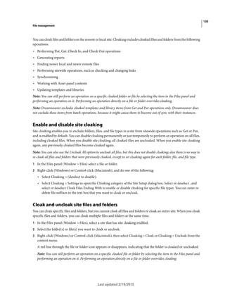 130
File management
Last updated 2/19/2015
You can cloak files and folders on the remote or local site. Cloaking excludes cloaked files and folders from the following
operations:
• Performing Put, Get, Check In, and Check Out operations
• Generating reports
• Finding newer local and newer remote files
• Performing sitewide operations, such as checking and changing links
• Synchronizing
• Working with Asset panel contents
• Updating templates and libraries
Note: You can still perform an operation on a specific cloaked folder or file by selecting the item in the Files panel and
performing an operation on it. Performing an operation directly on a file or folder overrides cloaking.
Note: Dreamweaver excludes cloaked templates and library items from Get and Put operations only. Dreamweaver does
not exclude these items from batch operations, because it might cause them to become out of sync with their instances.
Enable and disable site cloaking
Site cloaking enables you to exclude folders, files, and file types in a site from sitewide operations such as Get or Put,
and is enabled by default. You can disable cloaking permanently or just temporarily to perform an operation on all files,
including cloaked files. When you disable site cloaking, all cloaked files are uncloaked. When you enable site cloaking
again, any previously cloaked files become cloaked again.
Note: You can also use the Uncloak All option to uncloak all files, but this does not disable cloaking; also there is no way to
re-cloak all files and folders that were previously cloaked, except to set cloaking again for each folder, file, and file type.
1 In the Files panel (Window > Files) select a file or folder.
2 Right-click (Windows) or Control-click (Macintosh), and do one of the following:
• Select Cloaking > (deselect to disable).
• Select Cloaking > Settings to open the Cloaking category of the Site Setup dialog box. Select or deselect , and
select or deselect Cloak Files Ending With to enable or disable cloaking for specific file types. You can enter or
delete file suffixes in the text box that you want to cloak or uncloak.
Cloak and uncloak site files and folders
You can cloak specific files and folders, but you cannot cloak all files and folders or cloak an entire site. When you cloak
specific files and folders, you can cloak multiple files and folders at the same time.
1 In the Files panel (Window > Files), select a site that has site cloaking enabled.
2 Select the folder(s) or file(s) you want to cloak or uncloak.
3 Right-click (Windows) or Control-click (Macintosh), then select Cloaking > Cloak or Cloaking > Uncloak from the
context menu.
A red line through the file or folder icon appears or disappears, indicating that the folder is cloaked or uncloaked.
Note: You can still perform an operation on a specific cloaked file or folder by selecting the item in the Files panel and
performing an operation on it. Performing an operation directly on a file or folder overrides cloaking.
 