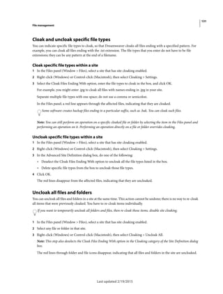 131
File management
Last updated 2/19/2015
Cloak and uncloak specific file types
You can indicate specific file types to cloak, so that Dreamweaver cloaks all files ending with a specified pattern. For
example, you can cloak all files ending with the .txt extension. The file types that you enter do not have to be file
extensions; they can be any pattern at the end of a filename.
Cloak specific file types within a site
1 In the Files panel (Window > Files), select a site that has site cloaking enabled.
2 Right-click (Windows) or Control-click (Macintosh), then select Cloaking > Settings.
3 Select the Cloak Files Ending With option, enter the file types to cloak in the box, and click OK.
For example, you might enter .jpg to cloak all files with names ending in .jpg in your site.
Separate multiple file types with one space; do not use a comma or semicolon.
In the Files panel, a red line appears through the affected files, indicating that they are cloaked.
Some software creates backup files ending in a particular suffix, such as .bak. You can cloak such files.
Note: You can still perform an operation on a specific cloaked file or folder by selecting the item in the Files panel and
performing an operation on it. Performing an operation directly on a file or folder overrides cloaking.
Uncloak specific file types within a site
1 In the Files panel (Window > Files), select a site that has site cloaking enabled.
2 Right-click (Windows) or Control-click (Macintosh), then select Cloaking > Settings.
3 In the Advanced Site Definition dialog box, do one of the following:
• Deselect the Cloak Files Ending With option to uncloak all the file types listed in the box.
• Delete specific file types from the box to uncloak those file types.
4 Click OK.
The red lines disappear from the affected files, indicating that they are uncloaked.
Uncloak all files and folders
You can uncloak all files and folders in a site at the same time. This action cannot be undone; there is no way to re-cloak
all items that were previously cloaked. You have to re-cloak items individually.
If you want to temporarily uncloak all folders and files, then re-cloak those items, disable site cloaking.
1 In the Files panel (Window > Files), select a site that has site cloaking enabled.
2 Select any file or folder in that site.
3 Right-click (Windows) or Control-click (Macintosh), then select Cloaking > Uncloak All.
Note: This step also deselects the Cloak Files Ending With option in the Cloaking category of the Site Definition dialog
box.
The red lines through folder and file icons disappear, indicating that all files and folders in the site are uncloaked.
 