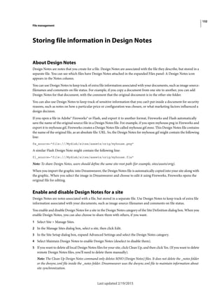 132
File management
Last updated 2/19/2015
Storing file information in Design Notes
About Design Notes
Design Notes are notes that you create for a file. Design Notes are associated with the file they describe, but stored in a
separate file. You can see which files have Design Notes attached in the expanded Files panel: A Design Notes icon
appears in the Notes column.
You can use Design Notes to keep track of extra file information associated with your documents, such as image source-
filenames and comments on file status. For example, if you copy a document from one site to another, you can add
Design Notes for that document, with the comment that the original document is in the other site folder.
You can also use Design Notes to keep track of sensitive information that you can’t put inside a document for security
reasons, such as notes on how a particular price or configuration was chosen, or what marketing factors influenced a
design decision.
If you open a file in Adobe® Fireworks® or Flash, and export it to another format, Fireworks and Flash automatically
save the name of the original source file in a Design Notes file. For example, if you open myhouse.png in Fireworks and
export it to myhouse.gif, Fireworks creates a Design Notes file called myhouse.gif.mno. This Design Notes file contains
the name of the original file, as an absolute file: URL. So, the Design Notes for myhouse.gif might contain the following
line:
fw_source="file:///Mydisk/sites/assets/orig/myhouse.png"
A similar Flash Design Note might contain the following line:
fl_source="file:///Mydisk/sites/assets/orig/myhouse.fla"
Note: To share Design Notes, users should define the same site-root path (for example, sites/assets/orig).
When you import the graphic into Dreamweaver, the Design Notes file is automatically copied into your site along with
the graphic. When you select the image in Dreamweaver and choose to edit it using Fireworks, Fireworks opens the
original file for editing.
Enable and disable Design Notes for a site
Design Notes are notes associated with a file, but stored in a separate file. Use Design Notes to keep track of extra file
information associated with your documents, such as image source-filenames and comments on file status.
You enable and disable Design Notes for a site in the Design Notes category of the Site Definition dialog box. When you
enable Design Notes, you can also choose to share them with others, if you want.
1 Select Site > Manage Sites.
2 In the Manage Sites dialog box, select a site, then click Edit.
3 In the Site Setup dialog box, expand Advanced Settings and select the Design Notes category.
4 Select Maintain Design Notes to enable Design Notes (deselect to disable them).
5 If you want to delete all local Design Notes files for your site, click Clean Up, and then click Yes. (If you want to delete
remote Design Notes files, you’ll need to delete them manually).
Note: The Clean Up Design Notes command only deletes MNO (Design Notes) files. It does not delete the _notes folder
or the dwsync.xml file inside the _notes folder. Dreamweaver uses the dwsync.xml file to maintain information about
site synchronization.
 
