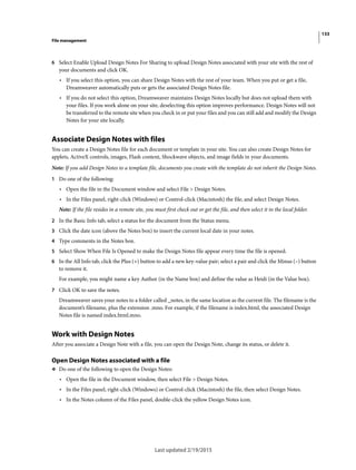 133
File management
Last updated 2/19/2015
6 Select Enable Upload Design Notes For Sharing to upload Design Notes associated with your site with the rest of
your documents and click OK.
• If you select this option, you can share Design Notes with the rest of your team. When you put or get a file,
Dreamweaver automatically puts or gets the associated Design Notes file.
• If you do not select this option, Dreamweaver maintains Design Notes locally but does not upload them with
your files. If you work alone on your site, deselecting this option improves performance. Design Notes will not
be transferred to the remote site when you check in or put your files and you can still add and modify the Design
Notes for your site locally.
Associate Design Notes with files
You can create a Design Notes file for each document or template in your site. You can also create Design Notes for
applets, ActiveX controls, images, Flash content, Shockwave objects, and image fields in your documents.
Note: If you add Design Notes to a template file, documents you create with the template do not inherit the Design Notes.
1 Do one of the following:
• Open the file in the Document window and select File > Design Notes.
• In the Files panel, right-click (Windows) or Control-click (Macintosh) the file, and select Design Notes.
Note: If the file resides in a remote site, you must first check out or get the file, and then select it in the local folder.
2 In the Basic Info tab, select a status for the document from the Status menu.
3 Click the date icon (above the Notes box) to insert the current local date in your notes.
4 Type comments in the Notes box.
5 Select Show When File Is Opened to make the Design Notes file appear every time the file is opened.
6 In the All Info tab, click the Plus (+) button to add a new key-value pair; select a pair and click the Minus (–) button
to remove it.
For example, you might name a key Author (in the Name box) and define the value as Heidi (in the Value box).
7 Click OK to save the notes.
Dreamweaver saves your notes to a folder called _notes, in the same location as the current file. The filename is the
document’s filename, plus the extension .mno. For example, if the filename is index.html, the associated Design
Notes file is named index.html.mno.
Work with Design Notes
After you associate a Design Note with a file, you can open the Design Note, change its status, or delete it.
Open Design Notes associated with a file
❖ Do one of the following to open the Design Notes:
• Open the file in the Document window, then select File > Design Notes.
• In the Files panel, right-click (Windows) or Control-click (Macintosh) the file, then select Design Notes.
• In the Notes column of the Files panel, double-click the yellow Design Notes icon.
 