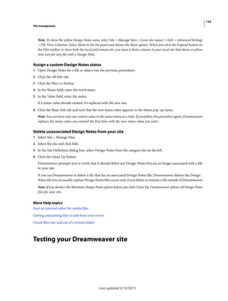 134
File management
Last updated 2/19/2015
Note: To show the yellow Design Notes icons, select Site > Manage Sites > [your site name] > Edit > Advanced Settings
> File View Columns. Select Notes in the list panel and choose the Show option. When you click the Expand button on
the Files toolbar to show both the local and remote site, you have a Notes column in your local site that shows a yellow
note icon for any file with a Design Note.
Assign a custom Design Notes status
1 Open Design Notes for a file or object (see the previous procedure).
2 Click the All Info tab.
3 Click the Plus (+) button.
4 In the Name field, enter the word status.
5 In the Value field, enter the status.
If a status value already existed, it’s replaced with the new one.
6 Click the Basic Info tab and note that the new status value appears in the Status pop-up menu.
Note: You can have only one custom value in the status menu at a time. If you follow this procedure again, Dreamweaver
replaces the status value you entered the first time with the new status value you enter.
Delete unassociated Design Notes from your site
1 Select Site > Manage Sites.
2 Select the site and click Edit.
3 In the Site Definition dialog box, select Design Notes from the category list on the left.
4 Click the Clean Up button.
Dreamweaver prompts you to verify that it should delete any Design Notes that are no longer associated with a file
in your site.
If you use Dreamweaver to delete a file that has an associated Design Notes file, Dreamweaver deletes the Design
Notes file too; so usually orphan Design Notes files occur only if you delete or rename a file outside of Dreamweaver.
Note: If you deselect the Maintain Design Notes option before you click Clean Up, Dreamweaver deletes all Design Notes
files for your site.
More Help topics
Start an external editor for media files
Getting and putting files to and from your server
Check files into and out of a remote folder
Testing your Dreamweaver site
 