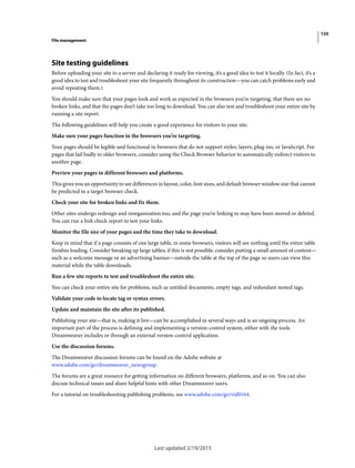 135
File management
Last updated 2/19/2015
Site testing guidelines
Before uploading your site to a server and declaring it ready for viewing, it’s a good idea to test it locally. (In fact, it’s a
good idea to test and troubleshoot your site frequently throughout its construction—you can catch problems early and
avoid repeating them.)
You should make sure that your pages look and work as expected in the browsers you’re targeting, that there are no
broken links, and that the pages don’t take too long to download. You can also test and troubleshoot your entire site by
running a site report.
The following guidelines will help you create a good experience for visitors to your site:
Make sure your pages function in the browsers you’re targeting.
Your pages should be legible and functional in browsers that do not support styles, layers, plug-ins, or JavaScript. For
pages that fail badly in older browsers, consider using the Check Browser behavior to automatically redirect visitors to
another page.
Preview your pages in different browsers and platforms.
This gives you an opportunity to see differences in layout, color, font sizes, and default browser window size that cannot
be predicted in a target browser check.
Check your site for broken links and fix them.
Other sites undergo redesign and reorganization too, and the page you’re linking to may have been moved or deleted.
You can run a link check report to test your links.
Monitor the file size of your pages and the time they take to download.
Keep in mind that if a page consists of one large table, in some browsers, visitors will see nothing until the entire table
finishes loading. Consider breaking up large tables; if this is not possible, consider putting a small amount of content—
such as a welcome message or an advertising banner—outside the table at the top of the page so users can view this
material while the table downloads.
Run a few site reports to test and troubleshoot the entire site.
You can check your entire site for problems, such as untitled documents, empty tags, and redundant nested tags.
Validate your code to locate tag or syntax errors.
Update and maintain the site after its published.
Publishing your site—that is, making it live—can be accomplished in several ways and is an ongoing process. An
important part of the process is defining and implementing a version-control system, either with the tools
Dreamweaver includes or through an external version-control application.
Use the discussion forums.
The Dreamweaver discussion forums can be found on the Adobe website at
www.adobe.com/go/dreamweaver_newsgroup.
The forums are a great resource for getting information on different browsers, platforms, and so on. You can also
discuss technical issues and share helpful hints with other Dreamweaver users.
For a tutorial on troubleshooting publishing problems, see www.adobe.com/go/vid0164.
 