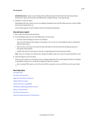 137
File management
Last updated 2/19/2015
Untitled Documents Creates a report listing all the untitled documents found within the selected parameters.
Dreamweaver reports all documents with default titles, multiple title tags, or missing title tags.
5 Click Run to create the report.
Depending on the type of report you run, you might be prompted to save your file, define your site, or select a folder
(if you haven’t already done so).
A list of results appears in the Site Reports panel (in the Results panel group).
Use and save a report
1 Run a report (see the previous procedure).
2 In the Site Reports panel, do any of the following to view the report:
• Click the column heading you want to sort results by.
You can sort by filename, line number, or description. You can also run several different reports and keep the
different reports open.
• Select any line in the report, then click the More Info button on the left side of the Site Reports panel for a
description of the problem.
• Double-click any line in the report to view the corresponding code in the Document window.
Note: If you are in Design view, Dreamweaver changes the display to split view to show the reported problem in code.
3 Click Save Report to save the report.
When you save a report, you can import it into an existing template file. You can then import the file into a database
or spreadsheet and print it, or use the file to display the report on a website.
After running HTML reports, use the Clean Up HTML command to correct any HTML errors the reports listed.
More Help topics
Fix broken links
Test links in Dreamweaver
Apply the Check Browser behavior
Validate XML documents
Check for browser compatibility
Troubleshoot publishing problems tutorial
Reports in Dreamweaver
Test links in Dreamweaver
Add and manage extensions in Dreamweaver
 