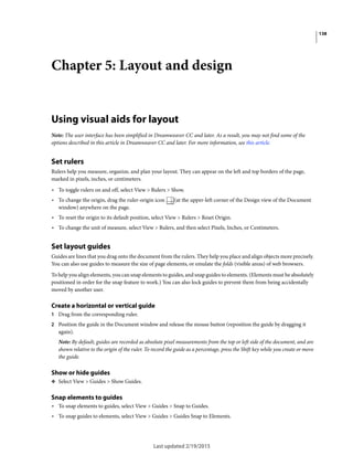 138
Last updated 2/19/2015
Chapter 5: Layout and design
Using visual aids for layout
Note: The user interface has been simplified in Dreamweaver CC and later. As a result, you may not find some of the
options described in this article in Dreamweaver CC and later. For more information, see this article.
Set rulers
Rulers help you measure, organize, and plan your layout. They can appear on the left and top borders of the page,
marked in pixels, inches, or centimeters.
• To toggle rulers on and off, select View > Rulers > Show.
• To change the origin, drag the ruler-origin icon (at the upper-left corner of the Design view of the Document
window) anywhere on the page.
• To reset the origin to its default position, select View > Rulers > Reset Origin.
• To change the unit of measure, select View > Rulers, and then select Pixels, Inches, or Centimeters.
Set layout guides
Guides are lines that you drag onto the document from the rulers. They help you place and align objects more precisely.
You can also use guides to measure the size of page elements, or emulate the folds (visible areas) of web browsers.
To help you align elements, you can snap elements to guides, and snap guides to elements. (Elements must be absolutely
positioned in order for the snap feature to work.) You can also lock guides to prevent them from being accidentally
moved by another user.
Create a horizontal or vertical guide
1 Drag from the corresponding ruler.
2 Position the guide in the Document window and release the mouse button (reposition the guide by dragging it
again).
Note: By default, guides are recorded as absolute pixel measurements from the top or left side of the document, and are
shown relative to the origin of the ruler. To record the guide as a percentage, press the Shift key while you create or move
the guide.
Show or hide guides
❖ Select View > Guides > Show Guides.
Snap elements to guides
• To snap elements to guides, select View > Guides > Snap to Guides.
• To snap guides to elements, select View > Guides > Guides Snap to Elements.
 