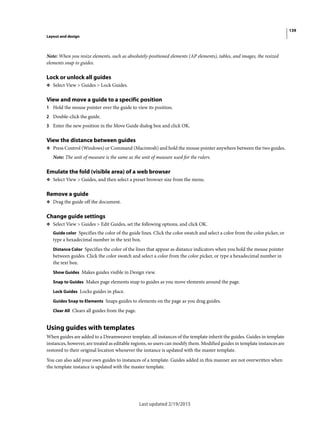 139
Layout and design
Last updated 2/19/2015
Note: When you resize elements, such as absolutely-positioned elements (AP elements), tables, and images, the resized
elements snap to guides.
Lock or unlock all guides
❖ Select View > Guides > Lock Guides.
View and move a guide to a specific position
1 Hold the mouse pointer over the guide to view its position.
2 Double-click the guide.
3 Enter the new position in the Move Guide dialog box and click OK.
View the distance between guides
❖ Press Control (Windows) or Command (Macintosh) and hold the mouse pointer anywhere between the two guides.
Note: The unit of measure is the same as the unit of measure used for the rulers.
Emulate the fold (visible area) of a web browser
❖ Select View > Guides, and then select a preset browser size from the menu.
Remove a guide
❖ Drag the guide off the document.
Change guide settings
❖ Select View > Guides > Edit Guides, set the following options, and click OK.
Guide color Specifies the color of the guide lines. Click the color swatch and select a color from the color picker, or
type a hexadecimal number in the text box.
Distance Color Specifies the color of the lines that appear as distance indicators when you hold the mouse pointer
between guides. Click the color swatch and select a color from the color picker, or type a hexadecimal number in
the text box.
Show Guides Makes guides visible in Design view.
Snap to Guides Makes page elements snap to guides as you move elements around the page.
Lock Guides Locks guides in place.
Guides Snap to Elements Snaps guides to elements on the page as you drag guides.
Clear All Clears all guides from the page.
Using guides with templates
When guides are added to a Dreamweaver template, all instances of the template inherit the guides. Guides in template
instances, however, are treated as editable regions, so users can modify them. Modified guides in template instances are
restored to their original location whenever the instance is updated with the master template.
You can also add your own guides to instances of a template. Guides added in this manner are not overwritten when
the template instance is updated with the master template.
 