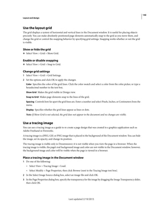 140
Layout and design
Last updated 2/19/2015
Use the layout grid
The grid displays a system of horizontal and vertical lines in the Document window. It is useful for placing objects
precisely. You can make absolutely-positioned page elements automatically snap to the grid as you move them, and
change the grid or control the snapping behavior by specifying grid settings. Snapping works whether or not the grid
is visible.
Show or hide the grid
❖ Select View > Grid > Show Grid.
Enable or disable snapping
❖ Select View > Grid > Snap to Grid.
Change grid settings
1 Select View > Grid > Grid Settings.
2 Set the options and click OK to apply the changes.
Color Specifies the color of the grid lines. Click the color swatch and select a color from the color picker, or type a
hexadecimal number in the text box.
Show Grid Makes the grid visible in Design view.
Snap to Grid Makes page elements snap to the lines of the grid.
Spacing Controls how far apart the grid lines are. Enter a number and select Pixels, Inches, or Centimeters from the
menu.
Display Specifies whether the grid lines appear as lines or dots.
Note: If Show Grid is not selected, the grid does not appear in the document and no changes are visible.
Use a tracing image
You can use a tracing image as a guide to re-create a page design that was created in a graphics application such as
Adobe Freehand or Fireworks.
A tracing image is a JPEG, GIF, or PNG image that is placed in the background of the Document window. You can hide
the image, set its opacity, and change its position.
The tracing image is visible only in Dreamweaver; it is not visible when you view the page in a browser. When the
tracing image is visible, the page’s real background image and color are not visible in the Document window; however,
the background image and color will be visible when the page is viewed in a browser.
Place a tracing image in the Document window
1 Do one of the following:
• Select View > Tracing Image > Load.
• Select Modify > Page Properties, then click Browse (next to the Tracing Image text box).
2 In the Select Image Source dialog box, select an image file and click OK.
3 In the Page Properties dialog box, specify the transparency for the image by dragging the Image Transparency slider,
then click OK.
 