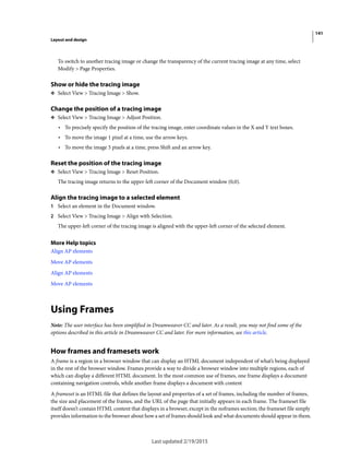 141
Layout and design
Last updated 2/19/2015
To switch to another tracing image or change the transparency of the current tracing image at any time, select
Modify > Page Properties.
Show or hide the tracing image
❖ Select View > Tracing Image > Show.
Change the position of a tracing image
❖ Select View > Tracing Image > Adjust Position.
• To precisely specify the position of the tracing image, enter coordinate values in the X and Y text boxes.
• To move the image 1 pixel at a time, use the arrow keys.
• To move the image 5 pixels at a time, press Shift and an arrow key.
Reset the position of the tracing image
❖ Select View > Tracing Image > Reset Position.
The tracing image returns to the upper-left corner of the Document window (0,0).
Align the tracing image to a selected element
1 Select an element in the Document window.
2 Select View > Tracing Image > Align with Selection.
The upper-left corner of the tracing image is aligned with the upper-left corner of the selected element.
More Help topics
Align AP elements
Move AP elements
Align AP elements
Move AP elements
Using Frames
Note: The user interface has been simplified in Dreamweaver CC and later. As a result, you may not find some of the
options described in this article in Dreamweaver CC and later. For more information, see this article.
How frames and framesets work
A frame is a region in a browser window that can display an HTML document independent of what’s being displayed
in the rest of the browser window. Frames provide a way to divide a browser window into multiple regions, each of
which can display a different HTML document. In the most common use of frames, one frame displays a document
containing navigation controls, while another frame displays a document with content
A frameset is an HTML file that defines the layout and properties of a set of frames, including the number of frames,
the size and placement of the frames, and the URL of the page that initially appears in each frame. The frameset file
itself doesn’t contain HTML content that displays in a browser, except in the noframes section; the frameset file simply
provides information to the browser about how a set of frames should look and what documents should appear in them.
 
