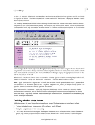 142
Layout and design
Last updated 2/19/2015
To view a set of frames in a browser, enter the URL of the frameset file; the browser then opens the relevant documents
to display in the frames. The frameset file for a site is often named index.html, so that it displays by default if a visitor
doesn’t specify a filename.
The following example shows a frame layout consisting of three frames: one narrow frame on the side that contains a
navigation bar, one frame that runs along the top, containing the logo and title of the website, and one large frame that
takes up the rest of the page and contains the main content. Each of these frames displays a separate HTML document.
In this example, the document displayed in the top frame never changes as the visitor navigates the site. The side frame
navigation bar contains links; clicking one of these links changes the content of the main content frame, but the contents
of the side frame itself remain static. The main content frame on the right displays the appropriate document for the
link the visitor clicks on the left.
A frame is not a file; it’s easy to think of the document that currently appears in a frame as an integral part of the frame,
but the document isn’t actually part of the frame. The frame is a container that holds the document.
Note: A “page” refers either to a single HTML document or to the entire contents of a browser window at a given moment,
even if several HTML documents appear at once. The phrase “a page that uses frames,” for example, usually refers to a set
of frames and the documents that initially appear in those frames.
A site that appears in a browser as a single page comprising three frames actually consists of at least four HTML
documents: the frameset file, plus the three documents containing the content that initially appears in the frames.
When you design a page using framesets in Dreamweaver, you must save each of these four files in order for the page
to work properly in the browser.
Deciding whether to use frames
Adobe discourages the use of frames for web page layout. Some of the disadvantages of using frames include:
• Precise graphical alignment of elements in different frames can be difficult.
• Testing the navigation can be time-consuming.
• The URLs of the individual framed pages don’t appear in browsers, so it can be difficult for a visitor to bookmark a
specific page (unless you provide server code that enables them to load a framed version of a particular page).
 