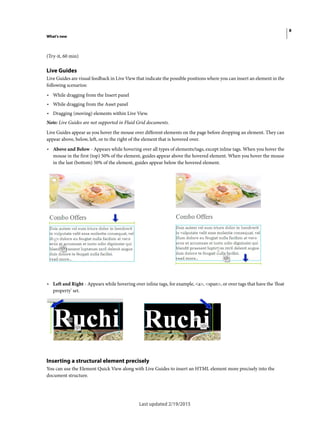 8
What's new
Last updated 2/19/2015
(Try-it, 60 min)
Live Guides
Live Guides are visual feedback in Live View that indicate the possible positions where you can insert an element in the
following scenarios:
• While dragging from the Insert panel
• While dragging from the Asset panel
• Dragging (moving) elements within Live View.
Note: Live Guides are not supported in Fluid Grid documents.
Live Guides appear as you hover the mouse over different elements on the page before dropping an element. They can
appear above, below, left, or to the right of the element that is hovered over.
• Above and Below - Appears while hovering over all types of elements/tags, except inline tags. When you hover the
mouse in the first (top) 50% of the element, guides appear above the hovered element. When you hover the mouse
in the last (bottom) 50% of the element, guides appear below the hovered element.
• Left and Right - Appears while hovering over inline tags, for example, <a>, <span>, or over tags that have the 'float
property' set.
Inserting a structural element precisely
You can use the Element Quick View along with Live Guides to insert an HTML element more precisely into the
document structure.
 