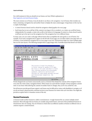 143
Layout and design
Last updated 2/19/2015
For a full treatment of why you should not use frames, see Gary White’s explanation at
http://apptools.com/rants/framesevil.php.
The most common use of frames, if you do decide to use them, is for navigation. A set of frames often includes one
frame containing a navigation bar and another frame to display the main content pages. Using frames in this way has
a couple of advantages:
• A visitor’s browser doesn’t need to reload the navigation-related graphics for every page.
• Each frame has its own scroll bar (if the content is too large to fit in a window), so a visitor can scroll the frames
independently. For example, a visitor who scrolls to the bottom of a long page of content in a frame doesn’t need to
scroll back up to the top to use the navigation bar if the navigation bar is in a different frame.
In many cases, you can create a web page without frames that accomplishes the same goals as a set of frames. For
example, if you want a navigation bar to appear on the left side of your page, you can either replace your page with a set
of frames, or just include the navigation bar on every page in your site. (Dreamweaver helps you create multiple pages
that use the same layout.) The following example shows a page design with a framelike layout that doesn’t use frames.
Poorly designed sites use frames unnecessarily, such as a frameset that reloads the contents of the navigation frames
every time the visitor clicks a navigation button. When frames are used well (for example, to keep navigation controls
static in one frame while allowing the contents of another frame to change), they can be very useful for a site.
Not all browsers provide good frame support, and frames may be difficult for visitors with disabilities to navigate, so if
you do use frames, always provide a noframes section in your frameset, for visitors who can’t view them. You might also
provide an explicit link to a frameless version of the site.
Nested framesets
A frameset inside another frameset is called a nested frameset. A single frameset file can contain multiple nested
framesets. Most web pages that use frames are actually using nested frames, and most of the predefined framesets in
Dreamweaver also use nesting. Any set of frames in which there are different numbers of frames in different rows or
columns requires a nested frameset.
 