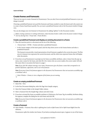 145
Layout and design
Last updated 2/19/2015
Create frames and framesets
There are two ways to create a frameset in Dreamweaver: You can select from several predefined framesets or you can
design it yourself.
Choosing a predefined frameset sets up all the framesets and frames needed to create the layout and is the easiest way
to create a frames-based layout quickly. You can insert a predefined frameset only in the Document window’s Design
view.
You can also design your own frameset in Dreamweaver by adding “splitters” to the Document window.
Before creating a frameset or working with frames, make the frame borders visible in the Document window’s Design
view by selecting View >Visual Aids > Frame Borders.
Create a predefined frameset and display an existing document in a frame
1 Place the insertion point in a document and do one of the following:
• Choose Insert > HTML > Frames and select a predefined frameset.
• In the Layout category of the Insert panel, click the drop-down arrow on the Frames button and select a
predefined frameset.
The frameset icons provide a visual representation of each frameset as applied to the current document. The blue
area of a frameset icon represents the current document, and the white areas represent frames that will display
other documents.
2 If you have set up Dreamweaver to prompt you for frame accessibility attributes, select a frame from the pop-up
menu, enter a name for the frame, and click OK. (For visitors who use screen readers, the screen reader will read
this name when it encounters the frame in a page.)
Note: If you click OK without entering a new name, Dreamweaver gives the frame a name that corresponds to its
position (left frame, right frame, and so on) in the frameset.
Note: If you press Cancel, the frameset appears in the document, but Dreamweaver does not associate accessibility tags
or attributes with it.
Select Window > Frames to view a diagram of the frames you are naming.
Create an empty predefined frameset
1 Select File > New.
2 In the New Document dialog box, select the Page from Sample category.
3 Select the Frameset folder in the Sample Folder column.
4 Select a frameset from the Sample Page column and click Create.
5 If you have activated the frame accessibility attributes in Preferences, the Frame Tag Accessibility Attributes dialog
box appears; complete the dialog box for each frame and click OK.
Note: If you press Cancel, the frameset appears in the document, but Dreamweaver does not associate accessibility tags
or attributes with it.
Create a frameset
❖ Select Modify > Frameset, then select a splitting item (such as Split Frame Left or Split Frame Right) from the
submenu.
Dreamweaver splits the window into frames. If you had an existing document open, it appears in one of the frames.
 