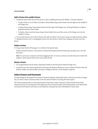 146
Layout and design
Last updated 2/19/2015
Split a frame into smaller frames
• To split the frame where the insertion point is, select a splitting item from the Modify > Frameset submenu.
• To split a frame or set of frames vertically or horizontally, drag a frame border from the edge into the middle of
the Design view.
• To split a frame using a frame border that isn’t at the edge of the Design view, Alt-drag (Windows) or Option-
drag (Macintosh) a frame border.
• To divide a frame into four frames, drag a frame border from one of the corners of the Design view into the
middle of a frame.
To create three frames, start with two frames, then split one of them. It’s not easy to merge two adjacent frames without
editing the frameset code, so changing four frames into three frames is harder than changing two frames into three
frames.
Delete a frame
❖ Drag a frame border off the page or to a border of the parent frame.
If there’s unsaved content in a document in a frame that’s being removed, Dreamweaver prompts you to save the
document.
Note: You can’t remove a frameset entirely by dragging borders. To remove a frameset, close the Document window that
displays it. If the frameset file has been saved, delete the file.
Resize a frame
• To set approximate sizes for frames, drag frame borders in the Document window’s Design view.
• To specify exact sizes, and to specify how much space the browser allocates to a row or column of frames when the
browser window size doesn’t allow the frames to display at full size, use the Property inspector.
Select frames and framesets
To make changes to the properties of a frame or frameset, begin by selecting the frame or frameset you want to change.
You can select a frame or frameset either in the Document window or by using the Frames panel.
The Frames panel provides a visual representation of the frames within a frameset. It shows the hierarchy of the
frameset structure in a way that may not be apparent in the Document window. In the Frames panel, a very thick border
surrounds each frameset; each frame is surrounded by a thin gray line and is identified by a frame name.
 