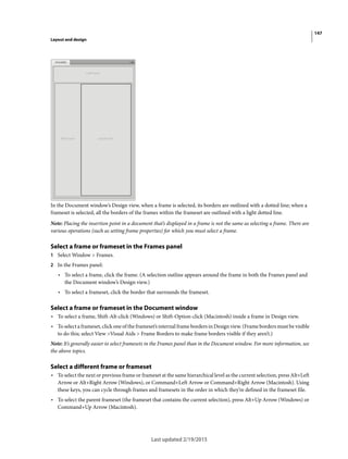147
Layout and design
Last updated 2/19/2015
In the Document window’s Design view, when a frame is selected, its borders are outlined with a dotted line; when a
frameset is selected, all the borders of the frames within the frameset are outlined with a light dotted line.
Note: Placing the insertion point in a document that’s displayed in a frame is not the same as selecting a frame. There are
various operations (such as setting frame properties) for which you must select a frame.
Select a frame or frameset in the Frames panel
1 Select Window > Frames.
2 In the Frames panel:
• To select a frame, click the frame. (A selection outline appears around the frame in both the Frames panel and
the Document window’s Design view.)
• To select a frameset, click the border that surrounds the frameset.
Select a frame or frameset in the Document window
• To select a frame, Shift-Alt-click (Windows) or Shift-Option-click (Macintosh) inside a frame in Design view.
• To select a frameset, click one of the frameset’s internal frame borders in Design view. (Frame borders must be visible
to do this; select View >Visual Aids > Frame Borders to make frame borders visible if they aren’t.)
Note: It’s generally easier to select framesets in the Frames panel than in the Document window. For more information, see
the above topics.
Select a different frame or frameset
• To select the next or previous frame or frameset at the same hierarchical level as the current selection, press Alt+Left
Arrow or Alt+Right Arrow (Windows), or Command+Left Arrow or Command+Right Arrow (Macintosh). Using
these keys, you can cycle through frames and framesets in the order in which they’re defined in the frameset file.
• To select the parent frameset (the frameset that contains the current selection), press Alt+Up Arrow (Windows) or
Command+Up Arrow (Macintosh).
 
