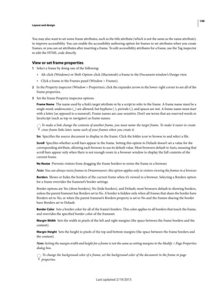 149
Layout and design
Last updated 2/19/2015
You may also want to set some frame attributes, such as the title attribute (which is not the same as the name attribute),
to improve accessibility. You can enable the accessibility authoring option for frames to set attributes when you create
frames, or you can set attributes after inserting a frame. To edit accessibility attributes for a frame, use the Tag inspector
to edit the HTML code directly.
View or set frame properties
1 Select a frame by doing one of the following:
• Alt-click (Windows) or Shift-Option-click (Macintosh) a frame in the Document window’s Design view.
• Click a frame in the Frames panel (Window > Frames).
2 In the Property inspector (Window > Properties), click the expander arrow in the lower-right corner to see all of the
frame properties.
3 Set the frame Property inspector options.
Frame Name The name used by a link’s target attribute or by a script to refer to the frame. A frame name must be a
single word; underscores (_) are allowed, but hyphens (-), periods (.), and spaces are not. A frame name must start
with a letter (as opposed to a numeral). Frame names are case-sensitive. Don’t use terms that are reserved words in
JavaScript (such as top or navigator) as frame names.
To make a link change the contents of another frame, you must name the target frame. To make it easier to create
cross-frame links later, name each of your frames when you create it.
Src Specifies the source document to display in the frame. Click the folder icon to browse to and select a file.
Scroll Specifies whether scroll bars appear in the frame. Setting this option to Default doesn’t set a value for the
corresponding attribute, allowing each browser to use its default value. Most browsers default to Auto, meaning that
scroll bars appear only when there is not enough room in a browser window to display the full contents of the
current frame.
No Resize Prevents visitors from dragging the frame borders to resize the frame in a browser.
Note: You can always resize frames in Dreamweaver; this option applies only to visitors viewing the frames in a browser.
Borders Shows or hides the borders of the current frame when it’s viewed in a browser. Selecting a Borders option
for a frame overrides the frameset’s border settings.
Border options are Yes (show borders), No (hide borders), and Default; most browsers default to showing borders,
unless the parent frameset has Borders set to No. A border is hidden only when all frames that share the border have
Borders set to No, or when the parent frameset’s Borders property is set to No and the frames sharing the border
have Borders set to Default.
Border Color Sets a border color for all of the frame’s borders. This color applies to all borders that touch the frame,
and overrides the specified border color of the frameset.
Margin Width Sets the width in pixels of the left and right margins (the space between the frame borders and the
content).
Margin Height Sets the height in pixels of the top and bottom margins (the space between the frame borders and
the content).
Note: Setting the margin width and height for a frame is not the same as setting margins in the Modify > Page Properties
dialog box.
To change the background color of a frame, set the background color of the document in the frame in page
properties.
 