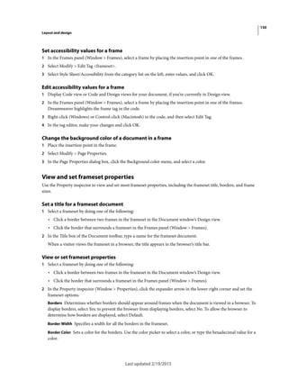 150
Layout and design
Last updated 2/19/2015
Set accessibility values for a frame
1 In the Frames panel (Window > Frames), select a frame by placing the insertion point in one of the frames.
2 Select Modify > Edit Tag <frameset>.
3 Select Style Sheet/Accessibility from the category list on the left, enter values, and click OK.
Edit accessibility values for a frame
1 Display Code view or Code and Design views for your document, if you’re currently in Design view.
2 In the Frames panel (Window > Frames), select a frame by placing the insertion point in one of the frames.
Dreamweaver highlights the frame tag in the code.
3 Right-click (Windows) or Control-click (Macintosh) in the code, and then select Edit Tag.
4 In the tag editor, make your changes and click OK.
Change the background color of a document in a frame
1 Place the insertion point in the frame.
2 Select Modify > Page Properties.
3 In the Page Properties dialog box, click the Background color menu, and select a color.
View and set frameset properties
Use the Property inspector to view and set most frameset properties, including the frameset title, borders, and frame
sizes.
Set a title for a frameset document
1 Select a frameset by doing one of the following:
• Click a border between two frames in the frameset in the Document window’s Design view.
• Click the border that surrounds a frameset in the Frames panel (Window > Frames).
2 In the Title box of the Document toolbar, type a name for the frameset document.
When a visitor views the frameset in a browser, the title appears in the browser’s title bar.
View or set frameset properties
1 Select a frameset by doing one of the following:
• Click a border between two frames in the frameset in the Document window’s Design view.
• Click the border that surrounds a frameset in the Frames panel (Window > Frames).
2 In the Property inspector (Window > Properties), click the expander arrow in the lower-right corner and set the
frameset options.
Borders Determines whether borders should appear around frames when the document is viewed in a browser. To
display borders, select Yes; to prevent the browser from displaying borders, select No. To allow the browser to
determine how borders are displayed, select Default.
Border Width Specifies a width for all the borders in the frameset.
Border Color Sets a color for the borders. Use the color picker to select a color, or type the hexadecimal value for a
color.
 