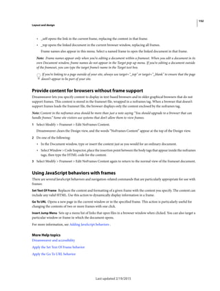 152
Layout and design
Last updated 2/19/2015
• _self opens the link in the current frame, replacing the content in that frame.
• _top opens the linked document in the current browser window, replacing all frames.
Frame names also appear in this menu. Select a named frame to open the linked document in that frame.
Note: Frame names appear only when you’re editing a document within a frameset. When you edit a document in its
own Document window, frame names do not appear in the Target pop-up menu. If you’re editing a document outside
of the frameset, you can type the target frame’s name in the Target text box.
If you’re linking to a page outside of your site, always use target="_top" or target="_blank" to ensure that the page
doesn’t appear to be part of your site.
Provide content for browsers without frame support
Dreamweaver lets you specify content to display in text-based browsers and in older graphical browsers that do not
support frames. This content is stored in the frameset file, wrapped in a noframes tag. When a browser that doesn’t
support frames loads the frameset file, the browser displays only the content enclosed by the noframes tag.
Note: Content in the noframes area should be more than just a note saying “You should upgrade to a browser that can
handle frames.” Some site visitors use systems that don’t allow them to view frames.
1 Select Modify > Frameset > Edit NoFrames Content.
Dreamweaver clears the Design view, and the words “NoFrames Content” appear at the top of the Design view.
2 Do one of the following:
• In the Document window, type or insert the content just as you would for an ordinary document.
• Select Window > Code Inspector, place the insertion point between the body tags that appear inside the noframes
tags, then type the HTML code for the content.
3 Select Modify > Frameset > Edit NoFrames Content again to return to the normal view of the frameset document.
Using JavaScript behaviors with frames
There are several JavaScript behaviors and navigation-related commands that are particularly appropriate for use with
frames:
Set Text Of Frame Replaces the content and formatting of a given frame with the content you specify. The content can
include any valid HTML. Use this action to dynamically display information in a frame.
Go To URL Opens a new page in the current window or in the specified frame. This action is particularly useful for
changing the contents of two or more frames with one click.
Insert Jump Menu Sets up a menu list of links that open files in a browser window when clicked. You can also target a
particular window or frame in which the document opens.
For more information, see Adding JavaScript behaviors .
More Help topics
Dreamweaver and accessibility
Apply the Set Text Of Frame behavior
Apply the Go To URL behavior
 