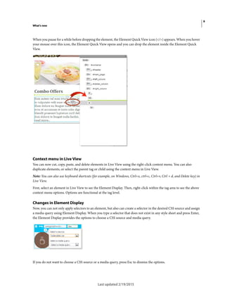 9
What's new
Last updated 2/19/2015
When you pause for a while before dropping the element, the Element Quick View icon (</>) appears. When you hover
your mouse over this icon, the Element Quick View opens and you can drop the element inside the Element Quick
View.
Context menu in Live View
You can now cut, copy, paste, and delete elements in Live View using the right-click context menu. You can also
duplicate elements, or select the parent tag or child using the context menu in Live View.
Note: You can also use keyboard shortcuts (for example, on Windows, Ctrl+x, ctrl+c, Ctrl+v, Ctrl + d, and Delete key) in
Live View.
First, select an element in Live View to see the Element Display. Then, right-click within the tag area to see the above
context menu options. Options are functional at the tag level.
Changes in Element Display
Now, you can not only apply selectors to an element, but also can create a selector in the desired CSS source and assign
a media query using Element Display. When you type a selector that does not exist in any style sheet and press Enter,
the Element Display provides the options to choose a CSS source and media query.
If you do not want to choose a CSS source or a media query, press Esc to dismiss the options.
 
