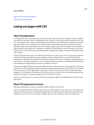 153
Layout and design
Last updated 2/19/2015
Apply the Set Nav Bar Image behavior
Apply the Jump Menu behavior
Laying out pages with CSS
About CSS page layout
A CSS page layout uses the Cascading Style Sheets format, rather than traditional HTML tables or frames, to organize
the content on a web page. The basic building block of the CSS layout is the div tag—an HTML tag that in most cases
acts as a container for text, images, and other page elements. When you create a CSS layout, you place div tags on the
page, add content to them, and position them in various places. Unlike table cells, which are restricted to existing
somewhere within the rows and columns of a table, div tags can appear anywhere on a web page. You can position div
tags absolutely (by specifying x and y coordinates), or relatively (by specifying its location with respect to its current
location). You can also position div tags by specifying floats, paddings, and margins—the preferred method by today’s
web standards.
Creating CSS layouts from scratch can be difficult because there are so many ways to do it. You can create a simple two-
column CSS layout by setting floats, margins, paddings, and other CSS properties in a nearly infinite number of
combinations. Additionally, the problem of cross-browser rendering causes certain CSS layouts to display properly in
some browsers, and display improperly in others. Dreamweaver makes it easy for you to build pages with CSS layouts
by providing 16 pre-designed layouts that work across different browsers.
Using the pre-designed CSS layouts that come with Dreamweaver is the easiest way to create a page with a CSS layout,
but you can also create CSS layouts using Dreamweaver absolutely-positioned elements (AP elements). An AP element
in Dreamweaver is an HTML page element—specifically, a div tag, or any other tag—that has an absolute position
assigned to it. The limitation of Dreamweaver AP elements, however, is that since they are absolutely positioned, their
positions never adjust on the page according to the size of the browser window.
If you are an advanced user, you can also insert div tags manually and apply CSS positioning styles to them to create
page layouts.
About CSS page layout structure
Before proceeding with this section, you should be familiar with basic CSS concepts.
The basic building block of the CSS layout is the div tag—an HTML tag that in most cases acts as a container for text,
images, and other page elements. The following example shows an HTML page that contains three separate div tags:
one large “container” tag, and two other tags—a sidebar tag, and a main content tag—within the container tag.
 