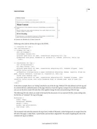 154
Layout and design
Last updated 2/19/2015
A Container div B Sidebar div C Main Content div
Following is the code for all three div tags in the HTML:
<!--container div tag-->
<div id="container">
<!--sidebar div tag-->
<div id="sidebar">
<h3>Sidebar Content</h3>
<p>Lorem ipsum dolor sit amet, consectetuer adipiscing elit.</p>
<p>Maecenas urna purus, fermentum id, molestie in, commodo porttitor, felis.</p>
</div>
<!--mainContent div tag-->
<div id="mainContent">
<h1> Main Content </h1>
<p>Lorem ipsum dolor sit amet, consectetuer adipiscing elit. Praesent aliquam, justo
convallis luctus rutrum.</p>
<p>Phasellus tristique purus a augue condimentum adipiscing. Aenean sagittis. Etiam leo
pede, rhoncus venenatis, tristique in, vulputate at, odio.</p>
<h2>H2 level heading </h2>
<p>Lorem ipsum dolor sit amet, consectetuer adipiscing elit. Praesent aliquam, justo
convallis luctus rutrum, erat nulla fermentum diam, at nonummy quam ante ac quam.</p>
</div>
</div>
In the above example, there is no “styling” attached to any of the div tags. Without CSS rules defined, each div tag and
its contents fall into a default location on the page. However, if each div tag has a unique id (as in the above example),
you can use the ids to create CSS rules that, when applied, change the style and positioning of the div tags.
The following CSS rule, which can reside in the head of the document or in an external CSS file, creates styling rules
for the first, or “container” div tag on the page:
#container {
width: 780px;
background: #FFFFFF;
margin: 0 auto;
border: 1px solid #000000;
text-align: left;
}
The #container rule styles the container div tag to have a width of 780 pixels, a white background, no margin (from the
left side of the page), a solid, black, 1-pixel border, and text that is aligned left. The results of applying the rule to the
container div tag are as follows:
 