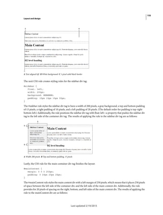 155
Layout and design
Last updated 2/19/2015
A Text aligned left B White background C 1-pixel solid black border
The next CSS rule creates styling rules for the sidebar div tag:
#sidebar {
float: left;
width: 200px;
background: #EBEBEB;
padding: 15px 10px 15px 20px;
}
The #sidebar rule styles the sidebar div tag to have a width of 200 pixels, a gray background, a top and bottom padding
of 15 pixels, a right padding of 10 pixels, and a left padding of 20 pixels. (The default order for padding is top-right-
bottom-left.) Additionally, the rule positions the sidebar div tag with float: left—a property that pushes the sidebar div
tag to the left side of the container div tag. The results of applying the rule to the sidebar div tag are as follows:
A Width 200 pixels B Top and bottom padding, 15 pixels
Lastly, the CSS rule for the main container div tag finishes the layout:
#mainContent {
margin: 0 0 0 250px;
padding: 0 20px 20px 20px;
}
The #mainContent rule styles the main content div with a left margin of 250 pixels, which means that it places 250 pixels
of space between the left side of the container div, and the left side of the main content div. Additionally, the rule
provides for 20 pixels of spacing on the right, bottom, and left sides of the main content div. The results of applying the
rule to the mainContent div are as follows:
 