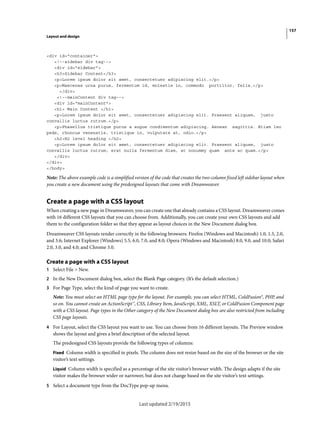 157
Layout and design
Last updated 2/19/2015
<div id="container">
<!--sidebar div tag-->
<div id="sidebar">
<h3>Sidebar Content</h3>
<p>Lorem ipsum dolor sit amet, consectetuer adipiscing elit.</p>
<p>Maecenas urna purus, fermentum id, molestie in, commodo porttitor, felis.</p>
</div>
<!--mainContent div tag-->
<div id="mainContent">
<h1> Main Content </h1>
<p>Lorem ipsum dolor sit amet, consectetuer adipiscing elit. Praesent aliquam, justo
convallis luctus rutrum.</p>
<p>Phasellus tristique purus a augue condimentum adipiscing. Aenean sagittis. Etiam leo
pede, rhoncus venenatis, tristique in, vulputate at, odio.</p>
<h2>H2 level heading </h2>
<p>Lorem ipsum dolor sit amet, consectetuer adipiscing elit. Praesent aliquam, justo
convallis luctus rutrum, erat nulla fermentum diam, at nonummy quam ante ac quam.</p>
</div>
</div>
</body>
Note: The above example code is a simplified version of the code that creates the two-column fixed left sidebar layout when
you create a new document using the predesigned layouts that come with Dreamweaver.
Create a page with a CSS layout
When creating a new page in Dreamweaver, you can create one that already contains a CSS layout. Dreamweaver comes
with 16 different CSS layouts that you can choose from. Additionally, you can create your own CSS layouts and add
them to the configuration folder so that they appear as layout choices in the New Document dialog box.
Dreamweaver CSS layouts render correctly in the following browsers: Firefox (Windows and Macintosh) 1.0, 1.5, 2.0,
and 3.6; Internet Explorer (Windows) 5.5, 6.0, 7.0, and 8.0; Opera (Windows and Macintosh) 8.0, 9.0, and 10.0; Safari
2.0, 3.0, and 4.0; and Chrome 3.0.
Create a page with a CSS layout
1 Select File > New.
2 In the New Document dialog box, select the Blank Page category. (It’s the default selection.)
3 For Page Type, select the kind of page you want to create.
Note: You must select an HTML page type for the layout. For example, you can select HTML, ColdFusion®, PHP, and
so on. You cannot create an ActionScript™, CSS, Library Item, JavaScript, XML, XSLT, or ColdFusion Component page
with a CSS layout. Page types in the Other category of the New Document dialog box are also restricted from including
CSS page layouts.
4 For Layout, select the CSS layout you want to use. You can choose from 16 different layouts. The Preview window
shows the layout and gives a brief description of the selected layout.
The predesigned CSS layouts provide the following types of columns:
Fixed Column width is specified in pixels. The column does not resize based on the size of the browser or the site
visitor’s text settings.
Liquid Column width is specified as a percentage of the site visitor’s browser width. The design adapts if the site
visitor makes the browser wider or narrower, but does not change based on the site visitor’s text settings.
5 Select a document type from the DocType pop-up menu.
 