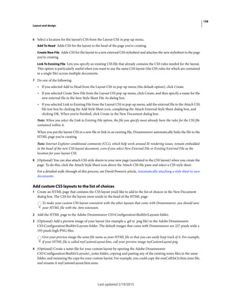 158
Layout and design
Last updated 2/19/2015
6 Select a location for the layout’s CSS from the Layout CSS in pop-up menu.
Add To Head Adds CSS for the layout to the head of the page you’re creating.
Create New File Adds CSS for the layout to a new external CSS stylesheet and attaches the new stylesheet to the page
you’re creating.
Link To Existing File Lets you specify an existing CSS file that already contains the CSS rules needed for the layout.
This option is particularly useful when you want to use the same CSS layout (the CSS rules for which are contained
in a single file) across multiple documents.
7 Do one of the following:
• If you selected Add to Head from the Layout CSS in pop-up menu (the default option), click Create.
• If you selected Create New File from the Layout CSS pop-up menu, click Create, and then specify a name for the
new external file in the Save Style Sheet File As dialog box.
• If you selected Link to Existing File from the Layout CSS in pop-up menu, add the external file to the Attach CSS
file text box by clicking the Add Style Sheet icon, completing the Attach External Style Sheet dialog box, and
clicking OK. When you’re finished, click Create in the New Document dialog box.
Note: When you select the Link to Existing File option, the file you specify must already have the rules for the CSS file
contained within it.
When you put the layout CSS in a new file or link to an existing file, Dreamweaver automatically links the file to the
HTML page you’re creating.
Note: Internet Explorer conditional comments (CCs), which help work around IE rendering issues, remain embedded
in the head of the new CSS layout document, even if you select New External File or Existing External File as the
location for your layout CSS.
8 (Optional) You can also attach CSS style sheets to your new page (unrelated to the CSS layout) when you create the
page. To do this, click the Attach Style Sheet icon above the Attach CSS file pane and select a CSS style sheet.
For a detailed walk-through of this process, see David Powers’s article, Automatically attaching a style sheet to new
documents.
Add custom CSS layouts to the list of choices
1 Create an HTML page that contains the CSS layout you’d like to add to the list of choices in the New Document
dialog box. The CSS for the layout must reside in the head of the HTML page.
To make your custom CSS layout consistent with the other layouts that come with Dreamweaver, you should save
your HTML file with the .htm extension.
2 Add the HTML page to the Adobe Dreamweaver CS5ConfigurationBuiltInLayouts folder.
3 (Optional) Add a preview image of your layout (for example a .gif or .png file) to the Adobe Dreamweaver
CS5ConfigurationBuiltInLayouts folder. The default images that come with Dreamweaver are 227 pixels wide x
193 pixels high PNG files.
Give your preview image the same file name as your HTML file so that you can easily keep track of it. For example,
if your HTML file is called myCustomLayout.htm, call your preview image myCustomLayout.png.
4 (Optional) Create a notes file for your custom layout by opening the Adobe Dreamweaver
CS5ConfigurationBuiltInLayouts_notes folder, copying and pasting any of the existing notes files in the same
folder, and renaming the copy for your custom layout. For example, you could copy the oneColElsCtr.htm.mno file,
and rename it myCustomLayout.htm.mno.
 