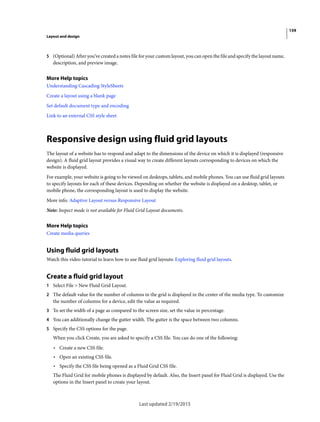 159
Layout and design
Last updated 2/19/2015
5 (Optional) After you’ve created a notes file for your custom layout, you can open the file and specify the layout name,
description, and preview image.
More Help topics
Understanding Cascading StyleSheets
Create a layout using a blank page
Set default document type and encoding
Link to an external CSS style sheet
Responsive design using fluid grid layouts
The layout of a website has to respond and adapt to the dimensions of the device on which it is displayed (responsive
design). A fluid grid layout provides a visual way to create different layouts corresponding to devices on which the
website is displayed.
For example, your website is going to be viewed on desktops, tablets, and mobile phones. You can use fluid grid layouts
to specify layouts for each of these devices. Depending on whether the website is displayed on a desktop, tablet, or
mobile phone, the corresponding layout is used to display the website.
More info: Adaptive Layout versus Responsive Layout
Note: Inspect mode is not available for Fluid Grid Layout documents.
More Help topics
Create media queries
Using fluid grid layouts
Watch this video tutorial to learn how to use fluid grid layouts: Exploring fluid grid layouts.
Create a fluid grid layout
1 Select File > New Fluid Grid Layout.
2 The default value for the number of columns in the grid is displayed in the center of the media type. To customize
the number of columns for a device, edit the value as required.
3 To set the width of a page as compared to the screen size, set the value in percentage.
4 You can additionally change the gutter width. The gutter is the space between two columns.
5 Specify the CSS options for the page.
When you click Create, you are asked to specify a CSS file. You can do one of the following:
• Create a new CSS file.
• Open an existing CSS file.
• Specify the CSS file being opened as a Fluid Grid CSS file.
The Fluid Grid for mobile phones is displayed by default. Also, the Insert panel for Fluid Grid is displayed. Use the
options in the Insert panel to create your layout.
 