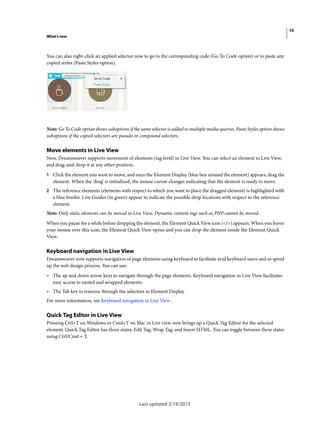 10
What's new
Last updated 2/19/2015
You can also right-click an applied selector now to go to the corresponding code (Go To Code option) or to paste any
copied styles (Paste Styles option).
Note: Go To Code option shows suboptions if the same selector is added to multiple media queries. Paste Styles option shows
suboptions if the copied selectors are pseudo or compound selectors.
Move elements in Live View
Now, Dreamweaver supports movement of elements (tag level) in Live View. You can select an element in Live View,
and drag-and-drop it at any other position.
1 Click the element you want to move, and once the Element Display (blue box around the element) appears, drag the
element. When the 'drag' is initialized, the mouse cursor changes indicating that the element is ready to move.
2 The reference elements (elements with respect to which you want to place the dragged element) is highlighted with
a blue border. Live Guides (in green) appear to indicate the possible drop locations with respect to the reference
element.
Note: Only static elements can be moved in Live View. Dynamic content tags such as PHP cannot be moved.
When you pause for a while before dropping the element, the Element Quick View icon (</>) appears. When you hover
your mouse over this icon, the Element Quick View opens and you can drop the element inside the Element Quick
View.
Keyboard navigation in Live View
Dreamweaver now supports navigation of page elements using keyboard to facilitate avid keyboard users and to speed
up the web design process. You can use:
• The up and down arrow keys to navigate through the page elements. Keyboard navigation in Live View facilitates
easy access to nested and wrapped elements.
• The Tab key to traverse through the selectors in Element Display
For more information, see Keyboard navigation in Live View .
Quick Tag Editor in Live View
Pressing Ctrl+T on Windows or Cmd+T on Mac in Live view now brings up a Quick Tag Editor for the selected
element. Quick Tag Editor has three states: Edit Tag, Wrap Tag, and Insert HTML. You can toggle between these states
using Ctrl/Cmd + T.
 