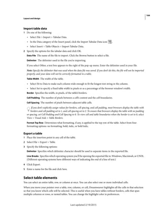 164
Layout and design
Last updated 2/19/2015
Import table data
1 Do one of the following:
• Select File > Import > Tabular Data.
• In the Data category of the Insert panel, click the Import Tabular Data icon .
• Select Insert > Table Objects > Import Tabular Data.
2 Specify the options for the tabular data and click OK.
Data File The name of the file to import. Click the Browse button to select a file.
Delimiter The delimiter used in the file you’re importing.
If you select Other, a text box appears to the right of the pop-up menu. Enter the delimiter used in your file.
Note: Specify the delimiter that was used when the data file was saved. If you don’t do this, the file will not be imported
properly, and your data will not be correctly formatted in a table.
Table Width The width of the table.
• Select Fit to Data to make each column wide enough to fit the longest text string in the column.
• Select Set to specify a fixed table width in pixels or as a percentage of the browser window’s width.
Border Specifies the width, in pixels, of the table’s borders.
Cell Padding The number of pixels between a cell’s content and the cell boundaries.
Cell Spacing The number of pixels between adjacent table cells.
If you don’t explicitly assign values for borders, cell spacing, and cell padding, most browsers display the table with
borders and cell padding set to 1, and cell spacing set to 2. To ensure that browsers display the table with no padding
or spacing, set Cell Padding and Cell Spacing to 0. To view cell and table boundaries when the border is set to 0, select
View > Visual Aids > Table Borders.
Format Top Row Determines what formatting, if any, is applied to the top row of the table. Select from four
formatting options: no formatting, bold, italic, or bold italic.
Export a table
1 Place the insertion point in any cell of the table.
2 Select File > Export > Table.
3 Specify the following options:
Delimiter Specifies which delimiter character should be used to separate items in the exported file.
Line Breaks Specifies which operating system you’ll be opening the exported file in: Windows, Macintosh, or UNIX.
(Different operating systems have different ways of indicating the end of a line of text.)
4 Click Export.
5 Enter a name for the file and click Save.
Select table elements
You can select an entire table, row, or column at once. You can also select one or more individual cells.
When you move your pointer over a table, row, column, or cell, Dreamweaver highlights all the cells in that selection
so that you know which cells will be selected. This is useful when you have tables without borders, cells that span
multiple columns or rows, or nested tables. You can change the highlight color in preferences.
 