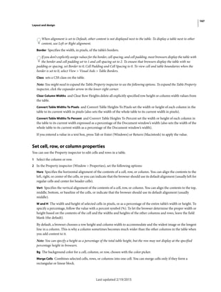 167
Layout and design
Last updated 2/19/2015
When alignment is set to Default, other content is not displayed next to the table. To display a table next to other
content, use Left or Right alignment.
Border Specifies the width, in pixels, of the table’s borders.
If you don’t explicitly assign values for the border, cell spacing, and cell padding, most browsers display the table with
the border and cell padding set to 1 and cell spacing set to 2. To ensure that browsers display the table with no
padding or spacing, set Border to 0, Cell Padding and Cell Spacing to 0. To view cell and table boundaries when the
border is set to 0, select View > Visual Aids > Table Borders.
Class sets a CSS class on the table.
Note: You might need to expand the Table Property inspector to see the following options. To expand the Table Property
inspector, click the expander arrow in the lower-right corner.
Clear Column Widths and Clear Row Heights delete all explicitly specified row height or column width values from
the table.
Convert Table Widths To Pixels and Convert Table Heights To Pixels set the width or height of each column in the
table to its current width in pixels (also sets the width of the whole table to its current width in pixels).
Convert Table Widths To Percent and Convert Table Heights To Percent set the width or height of each column in
the table to its current width expressed as a percentage of the Document window’s width (also sets the width of the
whole table to its current width as a percentage of the Document window’s width).
If you entered a value in a text box, press Tab or Enter (Windows) or Return (Macintosh) to apply the value.
Set cell, row, or column properties
You can use the Property inspector to edit cells and rows in a table.
1 Select the column or row.
2 In the Property inspector (Window > Properties), set the following options:
Horz Specifies the horizontal alignment of the contents of a cell, row, or column. You can align the contents to the
left, right, or center of the cells, or you can indicate that the browser should use its default alignment (usually left for
regular cells and center for header cells).
Vert Specifies the vertical alignment of the contents of a cell, row, or column. You can align the contents to the top,
middle, bottom, or baseline of the cells, or indicate that the browser should use its default alignment (usually
middle).
W and H The width and height of selected cells in pixels, or as a percentage of the entire table’s width or height. To
specify a percentage, follow the value with a percent symbol (%). To let the browser determine the proper width or
height based on the contents of the cell and the widths and heights of the other columns and rows, leave the field
blank (the default).
By default, a browser chooses a row height and column width to accommodate and the widest image or the longest
line in a column. This is why a column sometimes becomes much wider than the other columns in the table when
you add content to it.
Note: You can specify a height as a percentage of the total table height, but the row may not display at the specified
percentage height in browsers.
Bg The background color for a cell, column, or row, chosen with the color picker.
Merge Cells Combines selected cells, rows, or columns into one cell. You can merge cells only if they form a
rectangular or linear block.
 