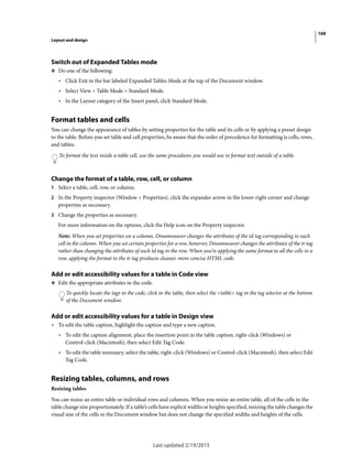 169
Layout and design
Last updated 2/19/2015
Switch out of Expanded Tables mode
❖ Do one of the following:
• Click Exit in the bar labeled Expanded Tables Mode at the top of the Document window.
• Select View > Table Mode > Standard Mode.
• In the Layout category of the Insert panel, click Standard Mode.
Format tables and cells
You can change the appearance of tables by setting properties for the table and its cells or by applying a preset design
to the table. Before you set table and cell properties, be aware that the order of precedence for formatting is cells, rows,
and tables.
To format the text inside a table cell, use the same procedures you would use to format text outside of a table.
Change the format of a table, row, cell, or column
1 Select a table, cell, row, or column.
2 In the Property inspector (Window > Properties), click the expander arrow in the lower-right corner and change
properties as necessary.
3 Change the properties as necessary.
For more information on the options, click the Help icon on the Property inspector.
Note: When you set properties on a column, Dreamweaver changes the attributes of the td tag corresponding to each
cell in the column. When you set certain properties for a row, however, Dreamweaver changes the attributes of the tr tag
rather than changing the attributes of each td tag in the row, When you’re applying the same format to all the cells in a
row, applying the format to the tr tag produces cleaner, more concise HTML code.
Add or edit accessibility values for a table in Code view
❖ Edit the appropriate attributes in the code.
To quickly locate the tags in the code, click in the table, then select the <table> tag in the tag selector at the bottom
of the Document window.
Add or edit accessibility values for a table in Design view
• To edit the table caption, highlight the caption and type a new caption.
• To edit the caption alignment, place the insertion point in the table caption, right-click (Windows) or
Control-click (Macintosh), then select Edit Tag Code.
• To edit the table summary, select the table, right-click (Windows) or Control-click (Macintosh), then select Edit
Tag Code.
Resizing tables, columns, and rows
Resizing tables
You can resize an entire table or individual rows and columns. When you resize an entire table, all of the cells in the
table change size proportionately. If a table’s cells have explicit widths or heights specified, resizing the table changes the
visual size of the cells in the Document window but does not change the specified widths and heights of the cells.
 